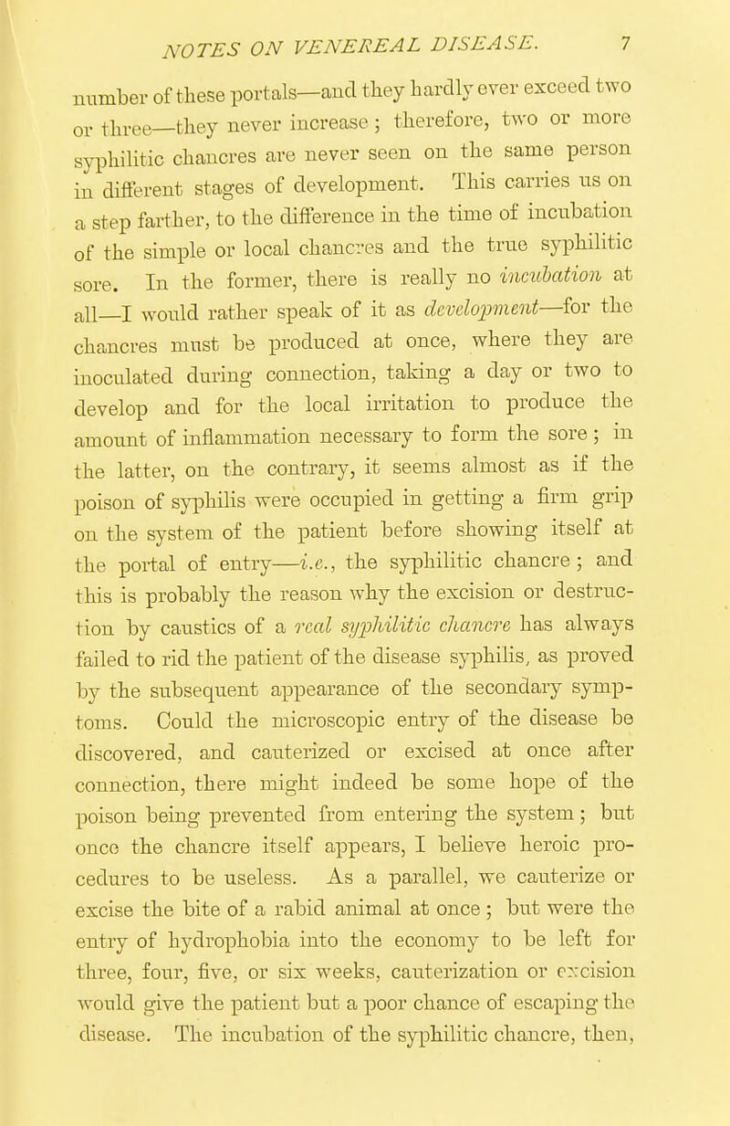 number of these portals—and tliey hardly ever exceed two 01. tln-ee—they never increase; therefore, two or more syphilitic chancres are never seen on the same person in different stages of development. This carries us on a step farther, to the difference in the time of incubation of the simple or local chancres and the true syphilitic sore. In the former, there is really no incubation at all_I would rather speak of it as development—for the chancres mnst be produced at once, where they are inoculated during connection, taking a day or two to develop and for the local irritation to produce the amount of inflammation necessary to form the sore ; in the latter, on the contrary, it seems almost as if the poison of syphilis were occupied in getting a firm grip on the system of the patient before showing itself at the portal of entry—i.e., the syphilitic chancre; and this is probably the reason why the excision or destruc- tion by caustics of a real syphilitic chancre has always failed to rid the patient of the disease syphilis, as proved by the subsequent appearance of the secondary symp- toms. Could the microscopic entry of the disease be discovered, and cauterized or excised at once after connection, there might indeed be some hope of the poison being prevented from entering the system; but once the chancre itself appears, I believe heroic pro- cedures to be useless. As a parallel, we cauterize or excise the bite of a rabid animal at once ; but were the entry of hydrophobia into the economy to be left for three, four, five, or six weeks, cauterization or excision would give the patient but a poor chance of escaping the disease. The incixbation of the syphilitic chancre, then.