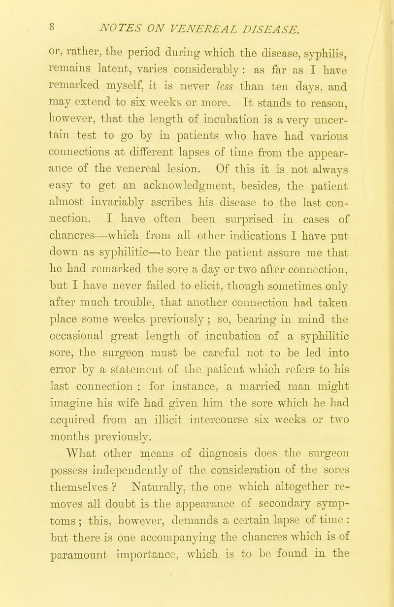 or, ratlier, tlie period during which the disease, syphilis, remains latent, varies considerably : as far as I have remarked myself, it is never less than ten days, and may extend to sis weeks or more. It stands to reason, however, that the length of incubation is a very uncer- tain test to go by in patients who have had various connections at different lapses of time from the appear- ance of the venereal lesion. Of this it is not always easy to get an acknowledgment, besides, the patient almost invariably ascribes his disease to the last con- nection. I have often been siirprised in cases of chancres—which from all other indications I have put down as syjDhilitic—'to hear the patient assure me that he had remarked the sore a day or two after connection, but I have never failed to elicit, though sometimes only after much trouble, that another connection had taken place some weeks previously; so, bearing in mind the occasional great length of incubation of a syphilitic sore, the surgeon must be careful not to be led into error by a statement of the patient which refers to his last connection : for instance, a married man might imagine his wife had given him the sore which he had acquired from an illicit intercourse six weeks or two months previously. What other means of diagnosis does the surgeon possess independently of the consideration of the sores themselves ? Naturally, the one which altogether re- moves all doubt is the appearance of secondary symp- toms ; this, however, demands a certain lapse of time : but there is one accompanying the chancres which is of paramount importance, which is to be found in the