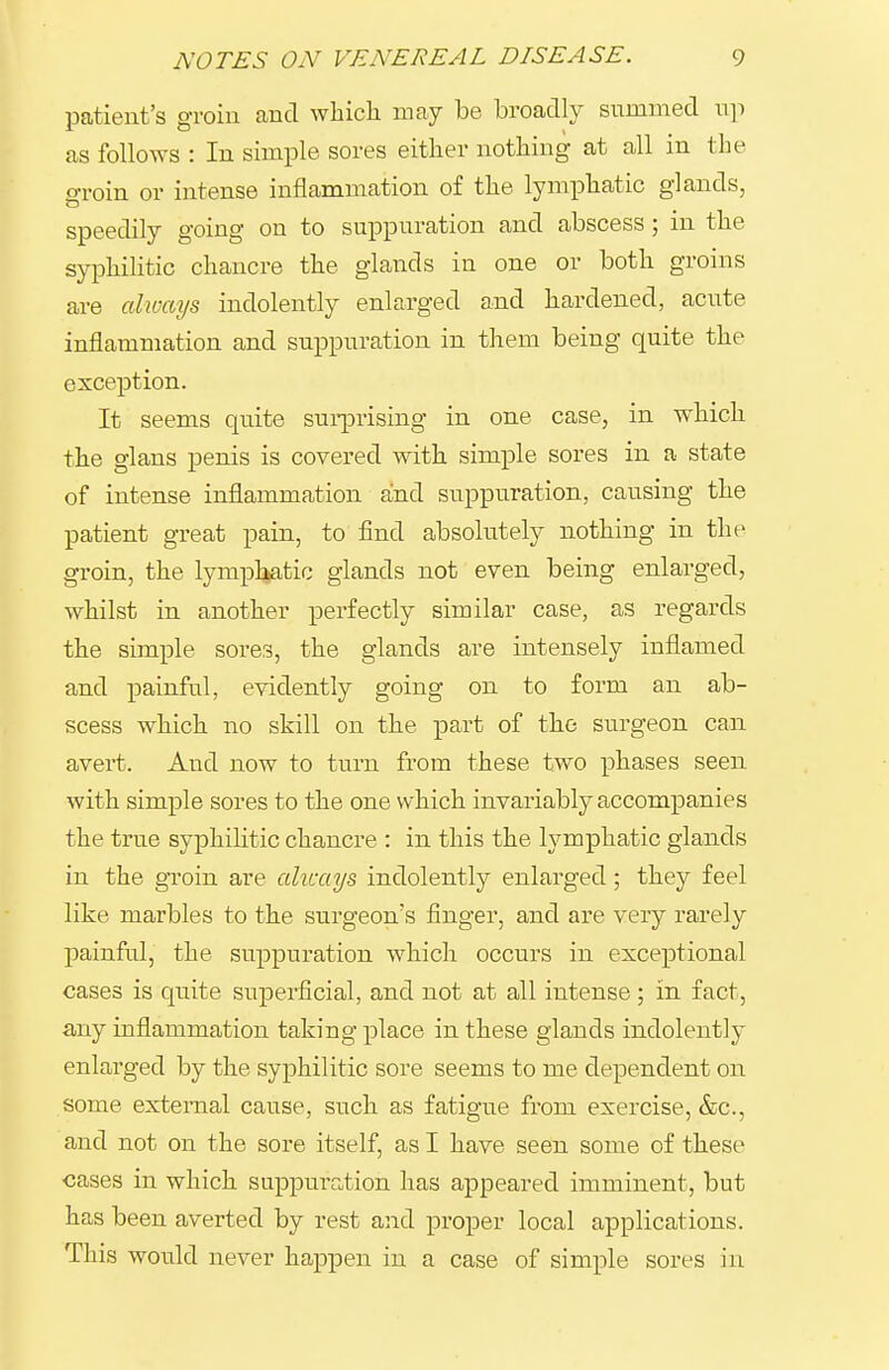 patient's groin and whicli may be broadly summed np as follows : In simple sores either nothing at all in the groin or intense inflammation of the lymphatic glands, speedily going on to suppuration and abscess; in the syphilitic chancre the glands in one or both groins are always indolently enlarged and hardened, acute inflammation and suppuration in them being quite the exception. It seems quite sui-prising in one case, in which the glans penis is covered with simple sores in a state of intense inflammation aind suppuration, causing the patient great pain, to find absolutely nothing in the groin, the lymphatic glands not even being enlarged, whilst in another perfectly similar case, as regards the simple sores, the glands are intensely inflamed and painful, evidently going on to form an ab- scess which no skill on the part of the surgeon can avert. And now to turn from these two phases seen with simple sores to the one which invariably accompanies the true syphilitic chancre : in this the lymphatic glands in the groin are alicays indolently enlarged; they feel like marbles to the surgeon's finger, and are very rarely painful, the suppuration which occurs in exceptional cases is quite superficial, and not at all intense; in fact, any inflammation taking place in these glands indolently enlarged by the syphilitic sore seems to me dependent on some external cause, such as fatigue from exercise, &c., and not on the sore itself, as I have seen some of these cases in which suppuration has appeared imminent, but has been averted by rest and proper local applications. This woxild never happen in a case of simple sores in