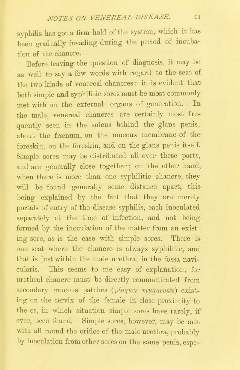 syphilis has got a firm hold of the system, which it has been gradually invading during the period of incuba- tion of the chancre. Before leaving the question of diagnosis, it may be as well to say a few words with regard to the seat of the two kinds of venereal chancres: it is evident that both simple and syphilitic sores must be most commonly met with on the external organs of generation. In the male, venereal chancres are certainly most fre- quently seen in the sulcus behind the glans penis, about the frffinum, on the mucous membrane of the foreskin, on the foreskin, and on the glans penis itself Simple sores may be distributed all over these parts, and are generally close together; on the other hand, when there is more than one syphilitic chancre, they will be found generally some distance apart, this being explained by the fact that they are merely portals of entry of the disease syphilis, each inoculated separately at the time of infection, and not being formed by the inoculation of the matter from an exist- ing sore, as is the case with simple sores. Thei-e is one seat where the chancre is always syphilitic, and that is just within the male urethra, in the fossa navi- cularis. This seems to me easy of explanation, for urethral chancre must be directly communicated from secondary mucous patches (jjlaqiccs imcqueuses) exist- ing on the cervix of the female in close proximity' to the OS, in which situation simple sores have rarely, if ever, been found. Simple sores, however, may be met with all round the orifice of the male urethra, probably by inoculation from other sores on the same penis, espe-