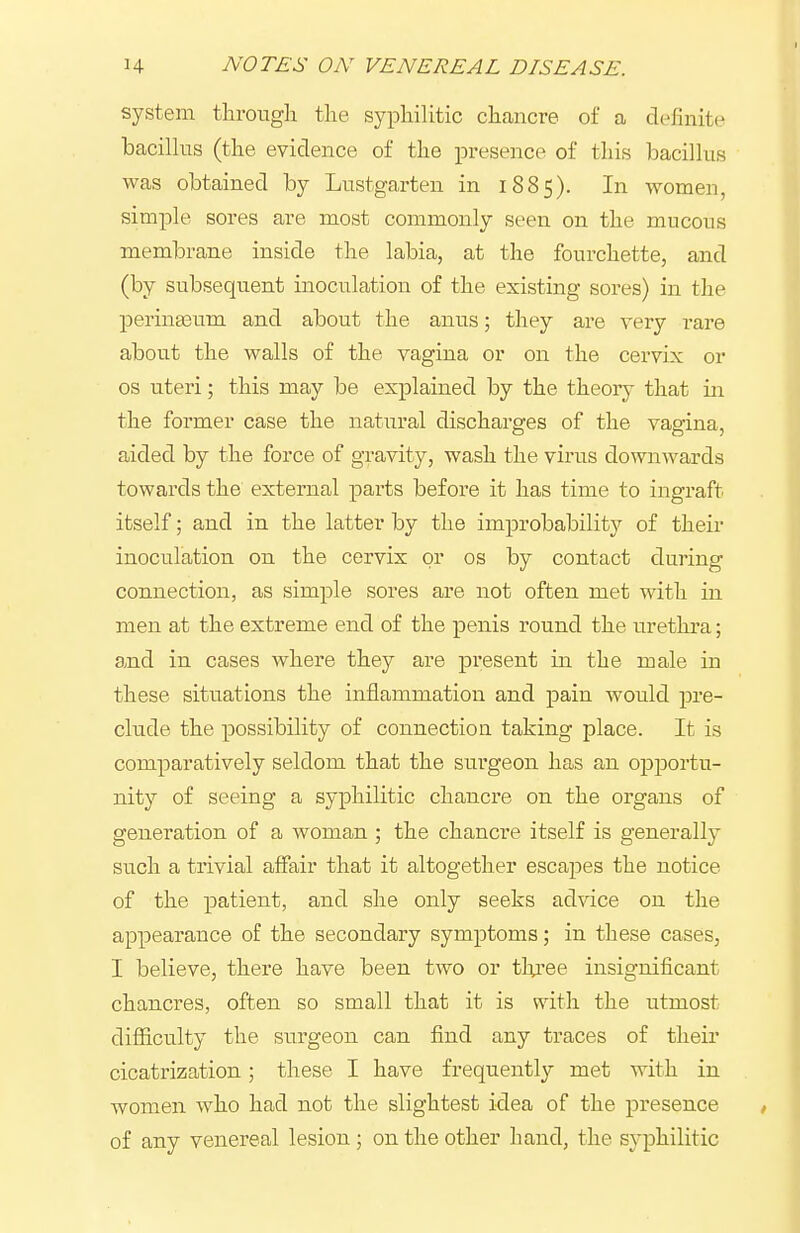 system througli tlie syphilitic cli<ancre of a definite bacillus (the evidence of the presence of this bacillus was obtained by Lustgarten in 1885). In women, simple sores are most commonly seen on the mucous membrane inside the labia, at the fourchette, and (by subsequent inoculation of the existing sores) in the perinaeum and about the anus; they are very rare about the walls of the vagina or on the cervix or OS uteri; this may be explained by the theory that in the former case the natural discharges of the vagina, aided by the force of gravity, wash the virus downwards towards the external parts before it has time to ingraft itself; and in the latter by the improbability of their inoculation on the cervix or os by contact during connection, as simple sores are not often met with in men at the extreme end of the penis round the urethra; and in cases where they are present in the male in these situations the inflammation and pain would pre- clude the possibility of connection taking place. It is comparatively seldom that the surgeon has an opportu- nity of seeing a syphilitic chancre on the organs of generation of a woman ; the chancre itself is generally such a trivial affair that it altogether escapes the notice of the patient, and she only seeks advice on the appearance of the secondary symptoms; in these cases, I believe, there have been two or thi'ee insignificant chancres, often so small that it is nath the utmost difficulty the surgeon can find any traces of their cicatrization; these I have frequently met with in women who had not the slightest idea of the presence of any venereal lesion ; on the other hand, the syphilitic