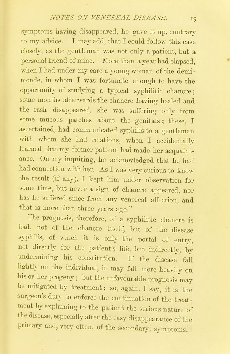 symptoins having disappeared, he gave it up, contrary to my advice. I may add, that I could follow this case closely, as the gentleman was not only a patient, but a personal friend of mine. More than a year had elapsed, when I had under my care a young woman of the demi- monde, in whom I was fortunate enough to have the opportunity of studying a typical syphilitic chancre; some months afterwards the chancre having healed and the rash disappeared, she was suffering only from some mucous patches about the genitals ; these, I ascertained, had communicated syphilis to a gentleman with whom she had relations, when I accidentally learned that my former patient had made her acquaint- ance. On my inquiring, he acknowledged that he had had connection with her. As I was very curious to know the result (if any), I kept him under observation for some time, but never a sign of chancre appeared, nor has he suffered since from any venereal affection, and that is more than three years ago.' The prognosis, therefore, of a syphilitic chancre is bad, not of the chancre itself, but of the disease syphilis, of which it is only the portal of entry, not directly for the patient's life, but indirectly, by undermining his constitution. If the disease fall lightly on the individual, it may fall more heavily on his or her progeny ■ but the unfavourable prognosis may be mitigated by treatment; so, again, I say, it is the surgeon's duty to enforce the continuation of the treat- ment by explaining to the patient the serious nature of the disease, especially after the easy disappearance of the primary and, very often, of the secondary, symptoms.