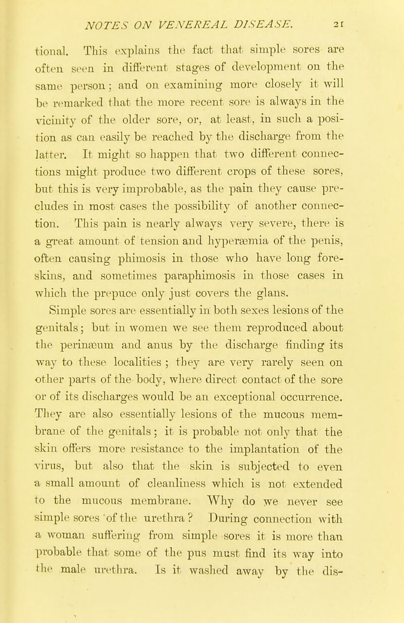 tional. This explains the fact that simple sores are often stH>n in difterent stages of development on the same person; and on examining more closely it will be remarked that the more recent sore is always in the vicinity of the older sore, or, at least, in such a posi- tion as can easily be reached by the discharge from the latter. It might so happen that two different connec- tions might produce two different crops of these sores, but this is very improbable, as the pain they cause pre- cludes in most cases the possibility of another connec- tion. This pain is nearly always very severe, there is a great amount of tension and liyperEemia of the penis, often causing phimosis in those who have long fore- skins, and sometimes paraphimosis in those cases in which the prepuce only just covers the glans. Simple sores are essentially in' both sexes lesions of the genitals; but in women we see them reproduced about the perinaaum and anus by the discharge finding its way to these localities ; they are very rarely seen on other parts of the body, where direct contact of the sore or of its discharges would be an exceptional occurrence. They are also essentially lesions of the mucous mem- brane of the genitals; it is probable not only that the skin offers more resistance to the implantation of the \nrus, but also that the skin is subjected to even a small amount of cleanliness which is not extended to the mucous membrane. Why do we never see simple sores of tlie urethra? During connection with a woman suffering from simple sores it is more than probable that some of the pus must find its way into the male urethra. Is it washed away by the dis-