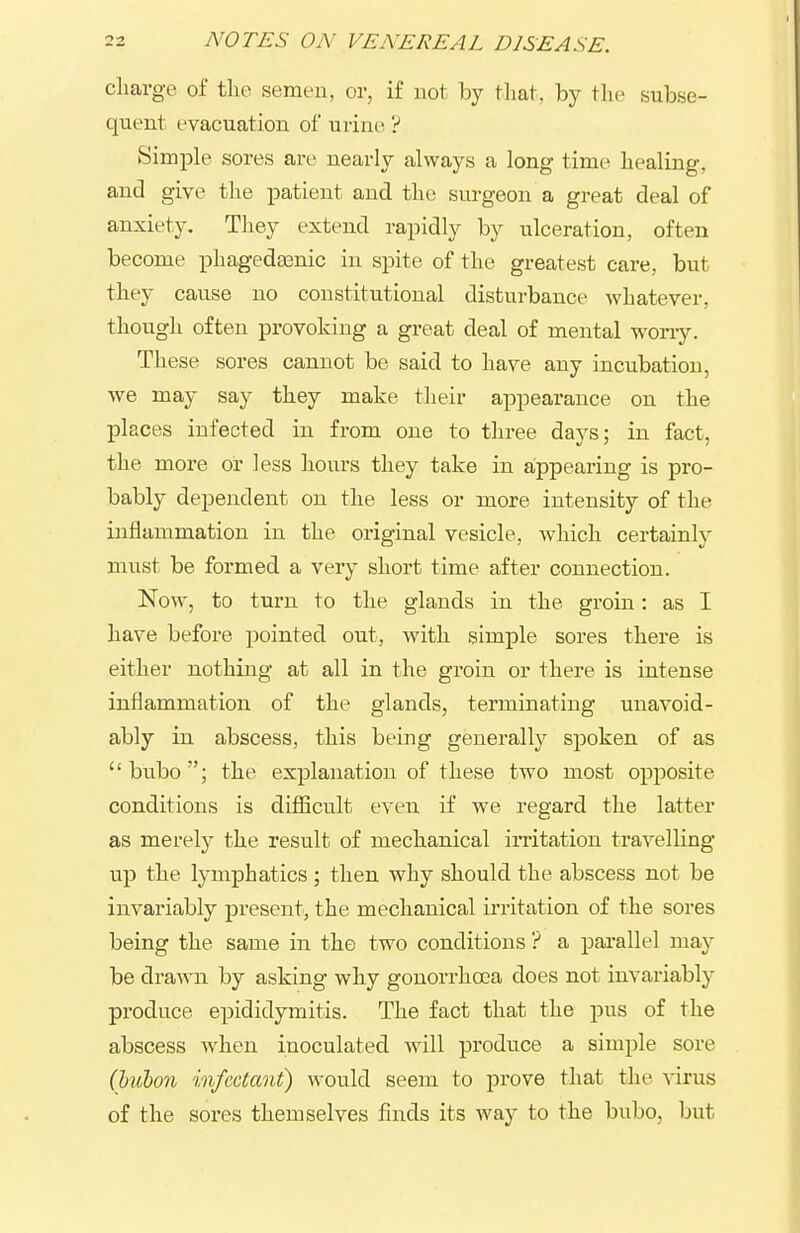 charge of tlie semen, or, if not by tliat, by the subse- quent evacuation of urine ? Simple sores are nearly always a long time healing, and give the patient and the surgeon a great deal of anxiety. They extend rapidly by ulceration, often become phagedasnic in spite of the greatest care, but they cause no constitutional disturbance whatever, though often provoking a great deal of mental woriy. These sores cannot be said to have any incubation, we may say they make their appearance on the places infected in from one to three days; in fact, the more or less hours they take in appearing is pro- bably dependent on the less or more intensity of the inflammation in the original vesicle, which certainly must be formed a very short time after connection. Now, to turn to the glands in the groin: as I have before pointed out, with simple sores there is either nothing at all in the groin or there is intense inflammation of the glands, terminating unavoid- ably in abscess, this being generally spoken of as bubo; the explanation of these two most opposite conditions is difiicult even if we regard the latter as merely the result of mechanical imtation travelling up the lymphatics; then why should the abscess not be invariably jDresent, the mechanical irritation of the sores being the same in the two conditions ? a parallel may be dra-ma by asking why gonorrhoea does not invariably produce epididymitis. The fact that the pus of the abscess when inoculated will produce a simple sore (hubon infectant) would seem to prove that the virus of the sores themselves finds its way to the bubo, but