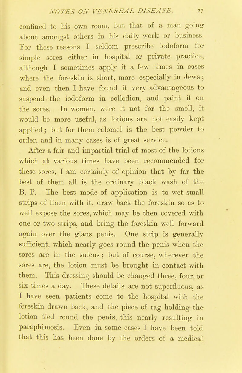 confined to his omi room, but that of .a man going- about amongst others in his daily work or business. For these reasons I seklom prescribe iodoform for simple sores either in hospital or private practice, although I sometimes apply it a few times in cases where the foreskin is short, more especially in Jews; and even then I have found it very advantageous to suspend the iodoform in collodion, and paint it on the sores. In women, were it not for the smell, it would be more useful, as lotions are not easily kept applied; but for them calomel is the best powder to order, and in many cases is of great service. After a fair and impartial trial of most of the lotions which at various times have been recommended for these sores, I am certainly of opinion that by far the best of them all is the ordinary black wash of the B. P. The best mode of application is to wet small strips of linen with it, draw back the foreskin so as to well expose the sores, which may be then covered with one or two strips, and bring the foreskin well forward again over the glans penis. One strip is generally sufficient, which nearly goes round the penis when the sores are in the sulcus ; but of course, wherever the sores are, the lotion must be brought in contact with them. This dressing should be changed thi'ee, four, or six times a day. These details are not superfluous, as I have seen patients come to the hospital with the foreskin drawn back, and the piece of rag holding the lotion tied round the penis, this nearly resulting in paraphimosis. Even in some cases I have been told that this has been done by the orders of a medical