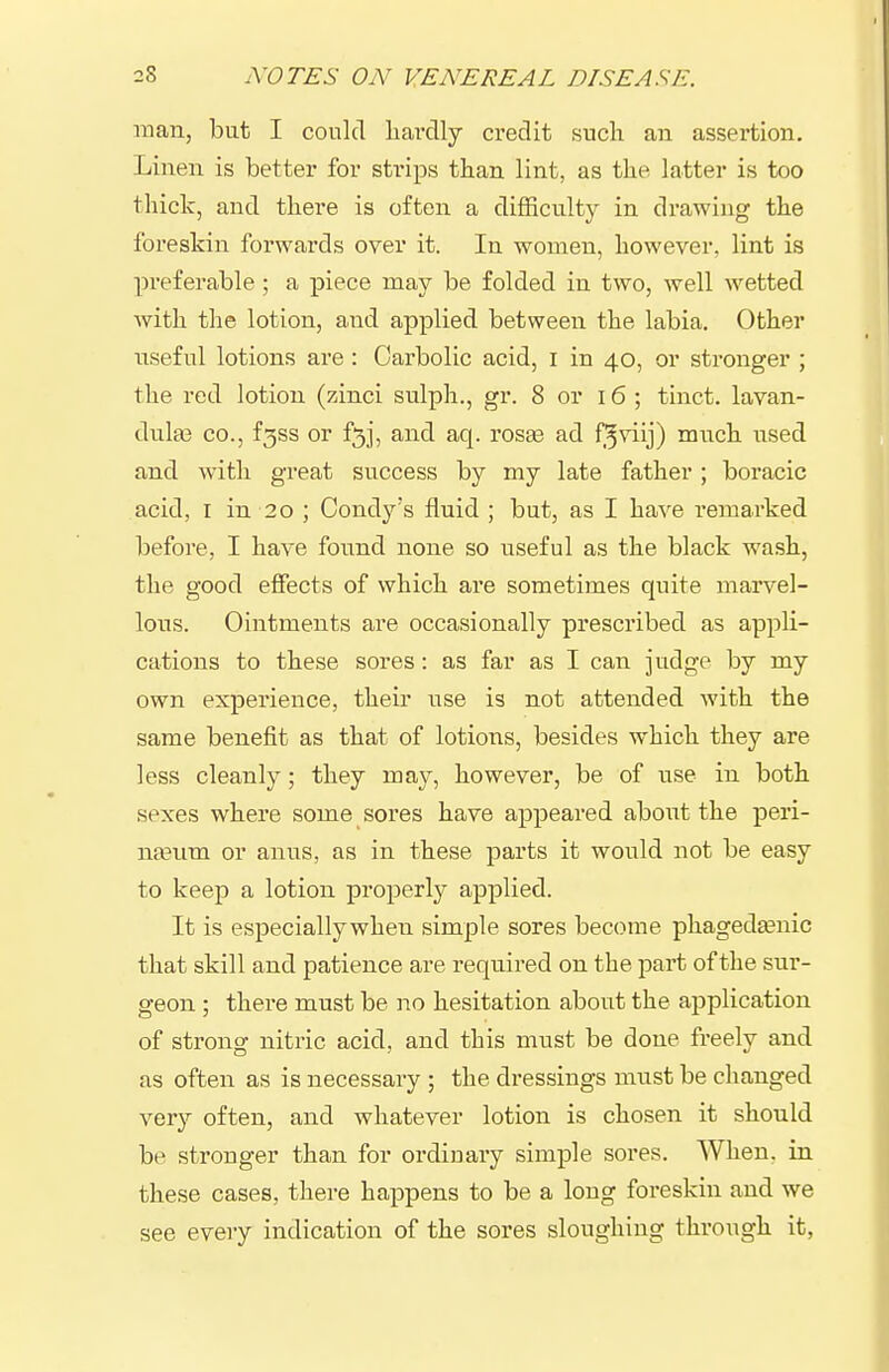 man, but I could liai-clly credit such an assertion. Linen is better for sti'ips than lint, as the latter is too thick, and there is often a difficulty in drawing the foreskin forwards over it. In women, however, lint is preferable; a piece may be folded in two, well wetted with the lotion, and applied between the labia. Other useful lotions are: Carbolic acid, i in 40, or stronger ; the red lotion (zinci sulph., gr. 8 or 16; tinct. lavan- dula? CO., f3ss or f5j, and aq. rosEe ad f^viij) much used and with great success by my late father ; boracic acid, I in 20 ; Condy's fluid ; but, as I have remarked before, I have found none so useful as the black wa-sh, the good effects of which are sometimes quite marvel- lous. Ointments are occasionally prescribed as appli- cations to these sores: as far as I can judge by my own experience, their use is not attended with the same benefit as that of lotions, besides which they are less cleanly; they may, however, be of use in both sexes where some sores have appeared about the peri- na3um or anus, as in these parts it would not be easy to keep a lotion properly applied. It is especially when simple sores become phagedtenic that skill and patience are required on the part of the sur- geon ; there must be no hesitation about the application of strong nitric acid, and this must be done freely and as often as is necessary ; the dressings must be changed very often, and whatever lotion is chosen it should be stronger than for ordinary simple sores. When, in these cases, there happens to be a long foreskin and we see every indication of the sores sloughing through it,