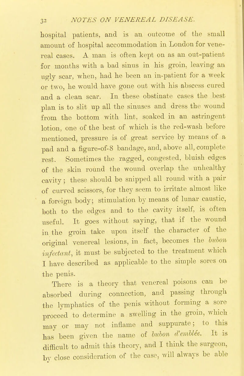 hospital patients, and is an outcome of the small amount of hospital accommodation in London for vene- real cases. A man is often kept on as an out-patient for months with a bad sinus in his groin, leaving an ugly scar, when, had he been an in-patient for a week or two, he would have gone out with his abscess cured and a clean scar. In these obstinate cases the best plan is to slit up all the sinuses and dress the wound from the bottom with lint, soaked in an astringent lotion, one of the best of which is the red-wash before mentioned, pressure is of great service by means of a pad and a figure-of-8 bandage, and, above all, complete rest. Sometimes the ragged, congested, bluish edges of the skin round the wound overlap the unhealthy cavity; these should be snipped all round with a pair of curved scissors, for they seem to irritate almost like a foreign body; stimulation by means of lunar caustic, both to the edges and to the cavity itself, is often useful. It goes without saying, that if the wound in the groin take upon itself the character of the original venereal lesions, in fact, becomes the Uihon infectant, it must be subjected to the treatment which I have described as applicable to the simple sores on the penis. There is a theory that venereal poisons can be absorbed during connection, and passing through the lymphatics of the penis without forming a sore proceed to determine a swelling in the groin, which may or may not inflame and suppurate; to this has been given the name of hilon d'cmUee. It is difficult to admit this theory, and I think the surgeon, by close consideration of the case, will always be able