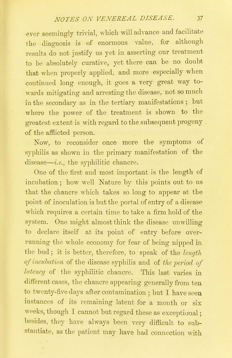 ever seemingly trmal, wliicli will advance and facilitate the diao-nosis is of enormous value, for although results do not justify us yet in asserting our treatment to be absolutely curative, yet there can be no doubt that when properly appUed, and more especially when continued long enough, it goes a very great way to- wards mitigating and arresting the disease, not so much in the secondary as in the tertiary manifestations ; but where the power of the treatment is shown to the greatest extent is with regard to the subsequent progeny of the afflicted person. Now, to reconsider once more the symptoms of syi^hilis as shown in the primary manifestation of the disease—i.e., the syphilitic chancre. One of the first and most important is the length of incubation; how well Nature by this points out to us that the chancre which takes so long to appear at the point of inoculation is but the portal of entry of a disease which requires a certain time to take a firm hold of the system. One might almost think the disease unwilling to declare itself at its point of entry before over- running the whole economy for fear of being nipped in the bud; it is better, therefore, to speak of the length of incuhation of the disease syphilis and of the period of latoicy of the syphilitic chancre. This last varies in different cases, the chancre appearing generally from ten to twenty-five days after contamination ; but I have seen instances of its remaining latent for a month or six weeks, though I cannot but regard these as exceptional; besides, they have always been very difficult to sub- stantiate, as the patient may have had connection with