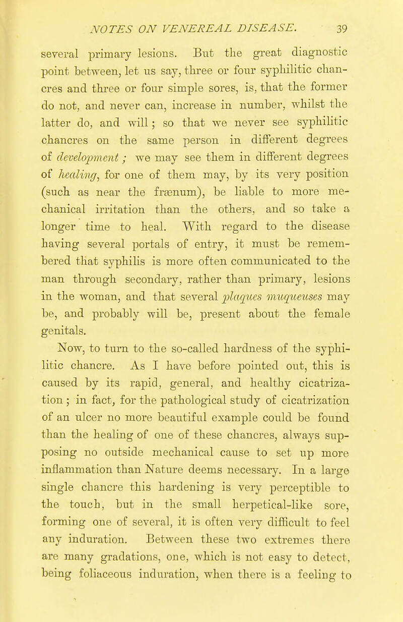 several primary lesions. But the great diagnostic point between, let ns say, tliree or four sypliilitic clian- cres and tliree or four simple sores, is, that the former do not, and never can, increase in number, whilst the latter do, and will; so that we never see syphilitic chancres on the same person in different degrees of clcvelopneiit; we may see them in different degrees of healing, for one of them may, by its very position (such as near the frasnum), be liable to more me- chanical irritation than the others, and so take a longer time to heal. With regard to the disease having several portals of entry, it must be remem- bered that syphilis is more often communicated to the man through secondary, ratber than primary, lesions in the woman, and that several plaques muqueuses may be, and probably will be, present about the female genitals. Now, to turn to the so-called hardness of the syphi- litic chancre. As I have before pointed out, this is caused by its rapid, general, and healthy cicatriza- tion ; in fact, for the pathological study of cicatrization of an ulcer no more beautiful example could be found than the healing of one of these chancres, always sup- posing no outside mechanical cause to set up more inflammation than Nature deems necessary. In a large single chancre this hardening is very perceptible to the touch, but in the small herpetical-like sore, forming one of several, it is often very difficult to feel any induration. Between these two extremes there are many gradations, one, which is not easy to detect, being foliaceous induration, when tbere is a feeling to