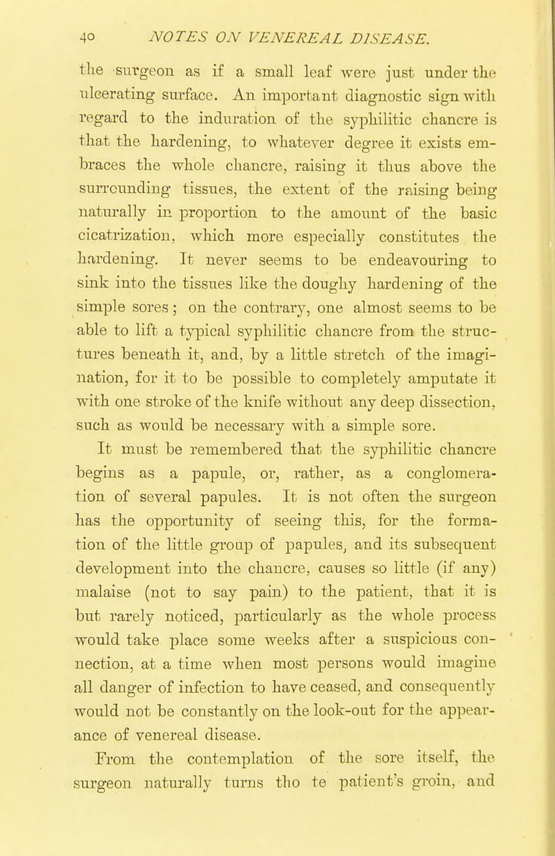 the sm-geon as if a small leaf were just under the ulcerating surface. An important diagnostic sign witli regard to the induration of the syphilitic chancre is tha.t the hardening, to whatever degree it exists em- braces the whole chancre, raising it thus above the surrounding tissues, the extent of the rfiising beiug naturally in proportion to the amount of the basic cicatrization, which more especially constitutes the hardening. It never seems to be endeavouring to sink into the tissues like the doughy hardening of the simple sores; on the contrary, one almost seems to be able to lift a typical syphilitic chancre from the struc- tures beneath it, and, by a little stretch of the imagi- nation, for it to be possible to completely amputate it with one stroke of the knife without any deep dissection, such as would be necessary with a simple sore. It must be remembered that the syphilitic chancre begins as a papule, or, rather, as a conglomera- tion of several papules. It is not often the surgeon has the opportunity of seeing this, for the forma- tion of the little group of papules^ and its subsequent development into the chancre, causes so little (if any) malaise (not to say pain) to the patient, that it is but rarely noticed, particularly as the whole process would take place some weeks after a suspicious con- nection, at a time when most persons would imagine all danger of infection to have ceased, and consequentlj- would not be constantly on the look-out for the appear- ance of venereal disease. From the contemplation of the sore itself, the surgeon naturally turns tho te patient's groin, and