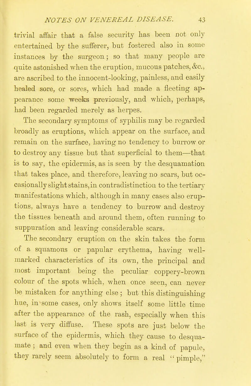 trivial affair that a false security lias been not only entertained by the sufferer, but fostered also in some instances by the surgeon; so that many people are quite astonished when the eruption, mucous patches, &c., are ascribed to the innocent-looking, painless, and easily healed sore, or sores, which had made a fleeting ap- pearance some weeks previously, and which, perhaps, had been regarded merely as heipes. The secondary symptoms of syphilis may be regarded broadly as eruptions, which appear on the surface, and remain on the sm'face, having no tendency to burrow or to destroy any tissue but that superficial to them—that is to say, the epidermis, as is seen by the desquamation that takes place, and therefore, leaving no scars, but oc- casionally slight stains, in contradistinction to the tertiary manifestations which, although in many cases also erup- tions, always have a tendency to burrow and destroy the tissues beneath and around them, often running to suppuration and leaving considerable scars. The secondary eruption on the skin takes the forna of a squamous or papular erythema, having well- marked characteristics of its own, the principal and most important being the peculiar coppery-brown colour of the spots which, when once seen, can never be mistaken for anything else; but this distinguishing hue, in >some cases, only shows itself some little time after the appearance of the rash, especially when this last is very diffuse. These spots are just below the surface of the epidermis, which they cause to desqua- mate ; and even when they begin as a kind of papule, they rarely seem absolutely to form a real pimple,