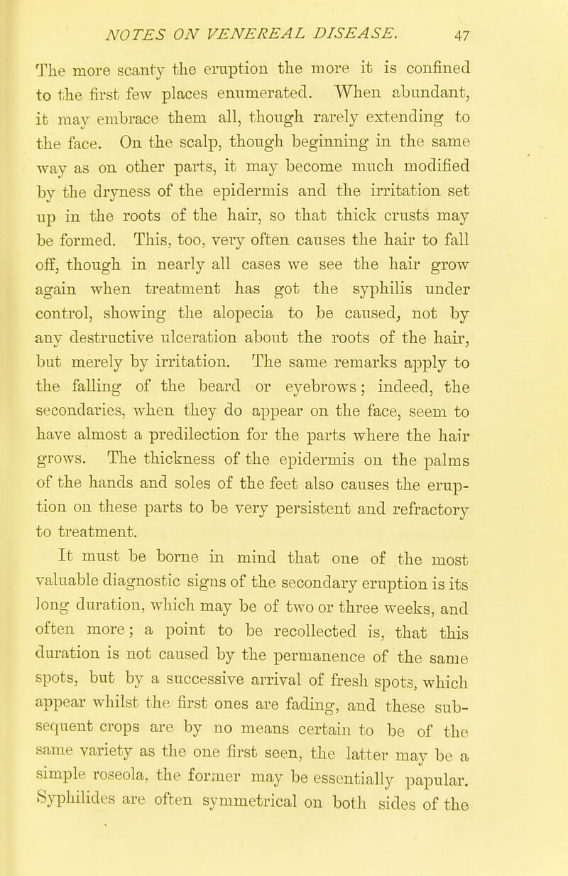 The more scanty the eruption the more it is confined to the first few places enumerated. When abundant, ifc may embrace them all, though rarely extending to the face. On the scalp, though beginning in the same way as on other parts, it may become much modified by the dryness of the epidermis and the irritation set up in the roots of the hair, so that thick crusts may be formed. This, too, very often causes the hair to fall off, though in nearly all cases we see the hair grow again when treatment has got the syphilis under control, showing the alopecia to be caused^ not by any destructive ulceration about the roots of the hair, but merely by irritation. The same remarks apply to the falling of the beard or eyebrows; indeed, the secondaries, when they do appear on the face, seem to have almost a predilection for the parts where the hair grows. The thickness of the epidermis on the palms of the hands and soles of the feet also causes the erup- tion on these parts to be very persistent and refractory to treatment. It must be borne in mind that one of the most valuable diagnostic signs of the secondary eruption is its long duration, which may be of two or three weeks, and often more; a point to be recollected is, that this duration is not caused by the permanence of the same spots, but by a successive arrival of fresh spots, which appear whilst the first ones are fading, and these sub- sequent crops are by no means certain to be of the same variety as the one first seen, the latter may be a simple roseola, the former may be essentially papular. Syphilides are often symmetrical on both sides of the