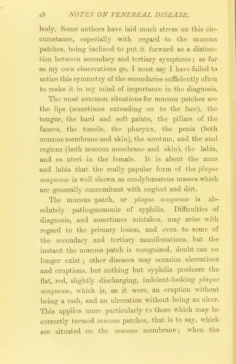 body. Some authors have laid mucli stress on this cir- cumstance, especially with regard to the mucous patches, being inclined to put it forward as a distinc- tion between secondary and tertiary symptoms; as far as my own observations go, I must say I have failed to notice this symmetry of the secondaries sufficiently often to make it in my mind of importance in the diagnosis. The most common situations for mucous patches are the lips (sometimes extending on to the face), the tongue, the hard and soft palate, the pillars of the fauces, the tonsils, the pharynx, the penis (both mucous membrane and skin), the scrotum, and the anal regions (both mucous membrane and skin), the labia, and OS uteri in the female. It is about the anus and labia that the really papular form of the flaqtie mucjiicusc is well shown as condylomatous masses which are generally concomitant with neglect and dirt'. The mucous patch, or 2olaq%ie muqueuse is ab- solutely pathognomonic of syphilis. Difficulties of diagnosis, and sometimes mistakes, may arise with regard to the primary lesion, and even to some of the secondary and tertiary manifestations, but the instant the mucous patch is recognized, doubt can no longer exist ; other diseases may occasion ulcerations and eruptions, but nothing but syphilis produces the flat, red, slightly discharging, indolent-looking jjlaq^^e imcqueicse, which is, as it were, an eruption without being a rash, and an idceration without being an ulcer. This applies more particularly to those which may be correctly termed imicous patches, that is to say, which are situated on the mucous membrane; when the