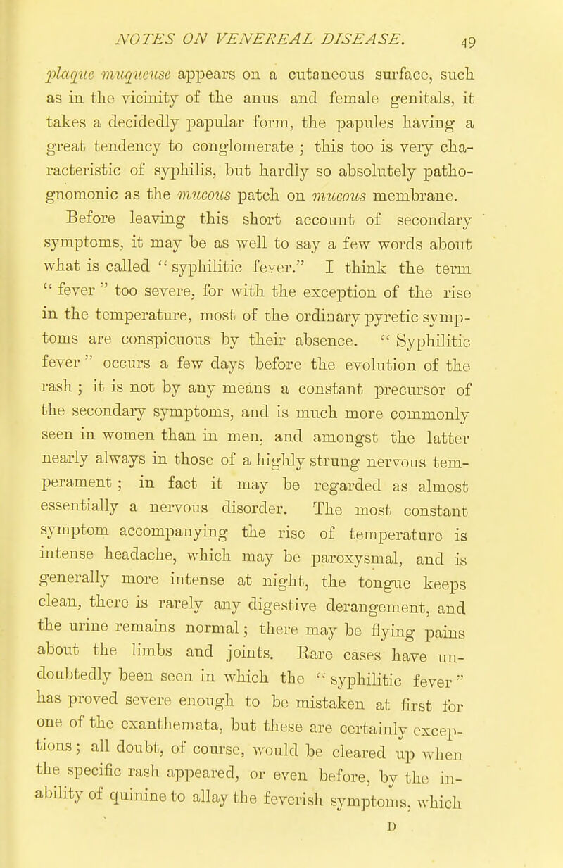 plaque muqueuse appears on a cuta^neons surface, sucli as in the vicinity of the anns and female genitals, it takes a decidedly papular form, the j)apules having a gTeat tendency to conglomerate ; this too is very cha- racteristic of syphilis, but hardly so absolutely patho- gnomonic as the mucous patch on mucous membrane. Before leaving this short account of secondary symptoms, it may be as well to say a few words about what is called  syphilitic fever. I think the term  fever  too severe, for with the exception of the rise in the temperature, most of the ordinary j^yretic symp- toms are conspicuous by their absence.  Syphilitic fever  occurs a few days before the evolution of the rash ; it is not by any means a constant precursor of the secondary symptoms, and is much more commonly seen in women than in men, and amongst the latter nearly always in those of a highly strung nervous tem- perament ; in fact it may be regarded as almost essentially a nervous disorder. The most constant symptom accompanying the rise of temperature is mtense headache, which may be paroxysmal, and is generally more intense at night, the tongue keeps clean, there is rarely any digestive derangement, and the urine remains normal; there may be flying pains about the limbs and joints. Eare cases have un- doubtedly been seen in which the '- syphilitic fever  has proved severe enough to be mistaken at first foi- one of the exanthemata, but these are certainly excep- tions ; all doubt, of course, would be cleared up when the specific rash appeared, or even before, by the in- ability of quinine to allay the feverish symptoms, which