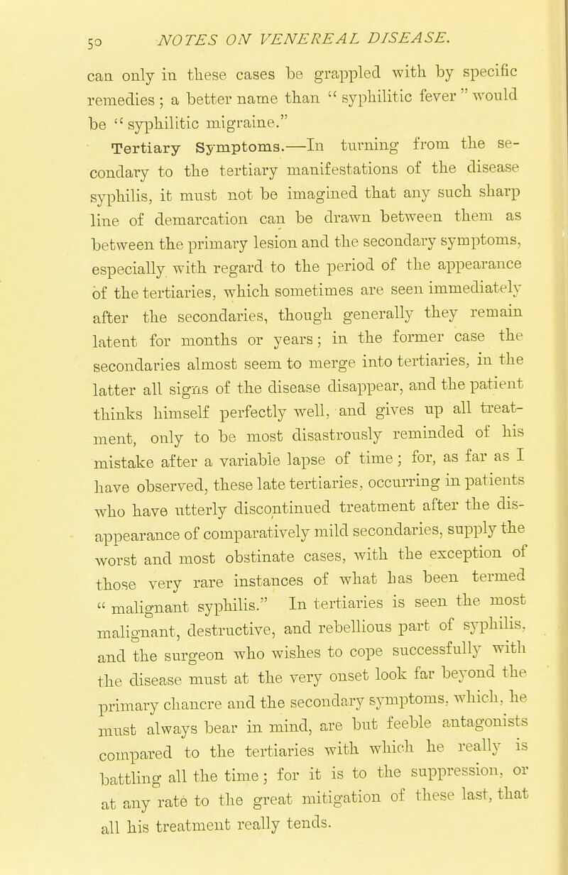 can only in tliese cases be grappled with by specific remedies ; a better name than  syphilitic fever  would be  syphilitic migraine. Tertiary Symptoms.—In turning from the se- condary to the tertiary manifestations of the disease syphilis, it must not bo imagined that any such sharp line of demarcation can be drawn between them as between the primary lesion and the secondary symptoms, especially with regard to the period of the appearance of the tertiarles, which sometimes are seen immediately after the secondaries, though generally they remain latent for months or years; in the former case the secondaries almost seem to merge into tertiaries, in the latter all signs of the disease disappear, and the patient thinks himself perfectly well, and gives up all treat- ment, only to be most disastrously reminded of his mistake after a variable lapse of time; for, as far as I have observed, these late tertiaries, occurring in patients who have utterly discontinued treatment after the dis- appearance of comparatively mild secondaries, supply the worst and most obstinate cases, with the exception of those very rare instances of what has been termed  malignant syphilis. In tertiaries is seen the most malignant, destructive, and rebellious part of syphilis, and the surgeon who wishes to cope successfully with the disease must at the very onset look far beyond the primary chancre and the secondary symptoms, which, he must always bear in mind, are but feeble antagonists compared to the tertiaries with which he really is battling all the time; for it is to the suppression, or at any rate to the great mitigation of these last, that all his treatment really tends.