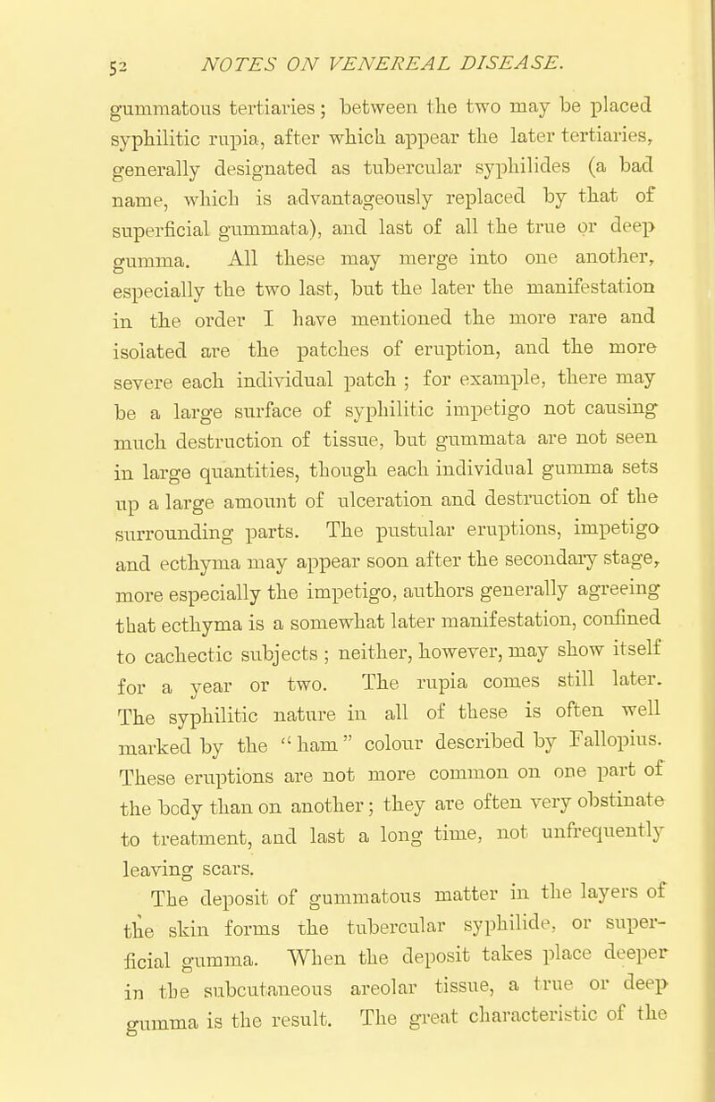 gummatous tertiaries; between the two may be placed syphilitic rupia, after which appear the later tertiaries, generally designated as tubercular syphilides (a bad name, which is advantageously replaced by that of superficial gummata), and last of all the true or deep gumma. All these may merge into one another, especially the two last, but the later the manifestation in the order I have mentioned the more rare and isolated are the patches of eruption, and the more severe each individual patch ; for example, there may be a large surface of syphilitic impetigo not causing much destruction of tissue, but gummata are not seen in large quantities, though each individual gumma sets up a large amount of ulceration and destruction of the surrounding parts. The pustular eruptions, impetigo and ecthyma may appear soon after the secondary stage, more especially the impetigo, authors generally agreeing that ecthyma is a somewhat later manifestation, confined to cachectic subjects ; neither, however, may show itself for a year or two. The rupia comes still later. The syphilitic nature in all of these is often well marked by the  ham colour described by Fallopius. These eruptions are not more common on one part of the body than on another; they are often very obstinate to treatment, and last a long time, not unfrequently leaving scars. The deposit of gummatous matter in the layers of the skin forms the tubercular syphilide, or super- ficial gumma. When the deposit takes place deeper in the subcutaneous areolar tissue, a true or deep gumma is the result. The great characteristic of the