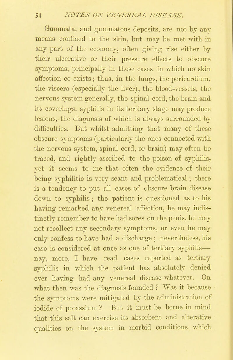 Gnnimata, and gummatous deposits, are not by any means confined to the skin, but may be met with, in any part of the economy, often giving rise either by their ulcerative or their pressure effects to obscure symptoms, principally in those cases in which no skin affection co-exists ; thus, in the lungs, the pericardium, the viscera (especially the liver), the blood-vessels, the nervons system generally, the spinal cord, the brain and its coverings, syphilis in its tertiary stage may produce lesions, the diagnosis of which is always surrounded by difficulties. But whilst admitting that many of these obscure symptoms (particulai'ly the ones connected with the nervous system, spinal cord, or brain) may often be traced, and rightly ascribed to the poison of syphilisj yet it seems to me that often the evidence of their being syphilitic is very scant and problematical; there is a tendency to put all cases of obscure brain disease down to syphilis; the patient is questioned as to his having remarked any venereal affection, he may indis- tinctly remember to have had sores on the penis, he may not recollect any secondary symptoms, or even he may only confess to have had a discharge ; nevertheless, his case is considered at once as one of tertiary syphilis— nay, more, I have read cases reported as tertiary syphilis in which the patient has absolutely denied ever having had any venereal disease whatever. On what then was the diagnosis founded ? Was it because the symptoms were mitigated by the administration of iodide of potassium ? But it must be borne in mind that this salt can exercise its absorbent and alterative qualities on the system in morbid conditions which