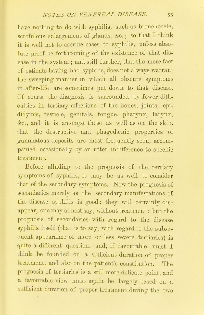 have nothing to do with syphilis, such as bronchocele, scrofulous enlargement of glands, &c.; so that I think it is well not to ascribe cases to syphilis, unless abso- lute proof be forthcoming of the existence of that dis- ease in the system ; and still further, that the mere fact of patients having had syphilis, does not always warrant the sweeping manner in A\liich all obscure symptoms in after-life are sometimes put down to that disease. Of course the diagnosis is surrounded by fewer diffi- culties in tertiary aft'ections of the bones, joints, epi- didymis, testicle, genitals, tongue, pharynx, larynx, &c., and it is amongst these as well as on the skin, that the destructive and phagedaenic properties of gummatous deposits are most frequently seen, accom- panied occasionally by an utter indifference to specific treatment. Before alluding to the prognosis of the tertiary symptoms of syphilis, it may be as well to consider that of the secondary symptoms. Now the prognosis of secondaries merely as the secondary manifestations of the disease syphilis is good: they will certainly dis- appear, one may almost say, without treatment; but the prognosis of secondaries with regard to the disease syphilis itself (that is to say, with regard to the subse- quent appearance of more or less severe tertiaries) is quite a different question, and, if favourable, must I think be founded on a sufficient duration of proper treatment, and also on the patient's constitution. The prognosis of tertiaries is a still more delicate point, and a favourable view must again be largely based on a sufficient duration of proper treatment during the t^^ o