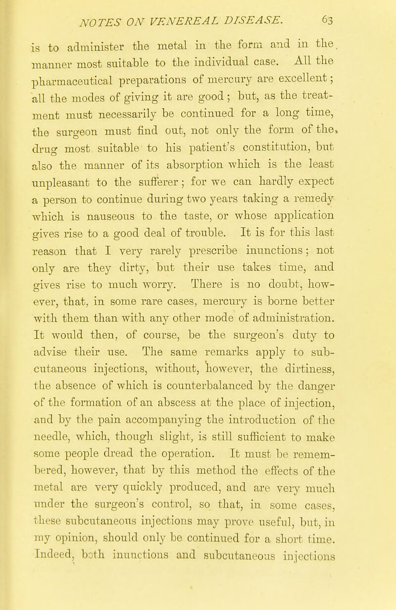 is to administer tlie metal in tlie form and in tlie. manner most suitable to tlie individual case. All the pharmaceutical preparations of mercury are excellent; all the modes of giving it are good; but, as the treat- ment must necessarily be continued for a long time, the surgeon must find out, not only the form of the, drug most suitable to his patient's constitution, but also the manner of its absorption which is the least unpleasant to the sufferer; for we can hardly expect a person to continue during two years taking a remedy which is nauseous to the taste, or whose application sfives rise to a e-ood deal of trouble. It is for this last reason that I very rarely prescribe inunctions; not only are they dirty, but their use takes time, and gives rise to much worry. There is no doubt, how- ever, that, in some rare cases, mercury is borne better with them than with any other mode of administration. It would then, of course, be the surgeon's duty to advise their use. The same remarks apply to sub- cutaneous injections, without, however, the dirtiness, the absence of which is counterbalanced by the danger of the formation of an abscess at the place of injection, and by the pain accompanying the introduction of the needle, which, though slight, is still sufiicient to make some people dread the operation. It must be remem- bered, however, that by this method the efiects of the metal are very quickly produced, and are very much under the surgeon's control, so that, in some cases, these subcutaneous injections may prove useful, but, in my opinion, should only be continued for a short time. Indeed, both inunctions and subcutaneous injections