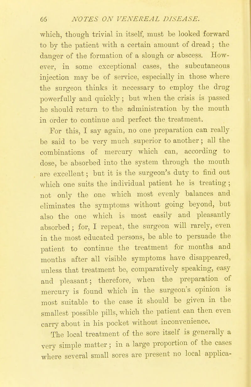 wliicli, tliousli trivial in itself, must be looked forward to by the patient with a certain amount of dread; the dano'er of the formation of a sloiio'h or abscess. How- ever, in some exceptional cases, the subcutaneous injection may be of service, especially in those where the surgeon thinks it necessary to employ the drug powerfully and quickly; but when the crisis is passed he should return to the administration by the mouth in order to continue and perfect the treatment. For this, I say again, no one preparation can really be said to be very much superior to another; all the combinations of mercury which can, according to dose, be absorbed into the system through the mouth are excellent; but it is the surgeon's duty to find out which one suits the individual patient he is treating ; not only the one which most evenly balances and eliminates the symptoms without going beyond, but also the one which is most easily and pleasantly absorbed; for, I repeat, the surgeon will rarely, even in the most educated persons, be able to persuade the patient to continue the treatment for months and months after all visible symptoms have disappeared, unless that treatment be, comparatively speaking, easy and pleasant; therefore, when the preparation of mercury is found which in the surgeon's opinion is most suitable to the case it should be given in the smallest possible pills, which the patient can then even carry about in his pocket without inconvenience. The local treatment of the sore itself is generally a very simple matter; in a large proportion of the cases where several small sores are present no local applica-