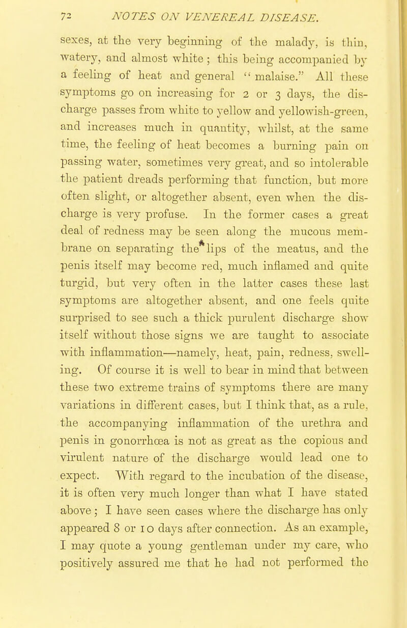 sexes, at the very beginning of the malady, is thin, watery, and almost white ; this being accompanied by a feeling of heat and general  malaise. All these symptoms go on increasing for 2 or 3 days, the dis- charge passes from white to yellow and yellowish-green, and increases much in quantity, whilst, at the same time, the feeling of heat becomes a burning pain on passing water, sometimes very great, and so intolerable the patient dreads performing that function, but more often slight, or altogether absent, even when the dis- charge is very profuse. In the former cases a great deal of redness may be seen along the mucous mem- brane on separating the* lips of the meatus, and the penis itself may become red, much inflamed and quite turgid, but very often in the latter cases these last symptoms are altogether absent, and one feels quite surpi'ised to see such a thick pnrulent discharge show itself without those signs we are taught to associate with inflammation—namely, heat, pain, redness, swell- ing. Of course it is well to bear in mind that between these two extreme trains of symptoms there are many variations in different cases, but I think that, as a rule, the accompanying inflammation of the urethi'a and penis in gonorrhoea is not as great as the copious and virulent nature of the discharo:e would lead one to expect. With regard to the incubation of the disease, it is often very much longer than what I have stated above; I have seen cases where the discharge has only appeared 8 or 10 days after connection. As an example, I may quote a young gentleman under my care, who positively assured me that he had not performed the