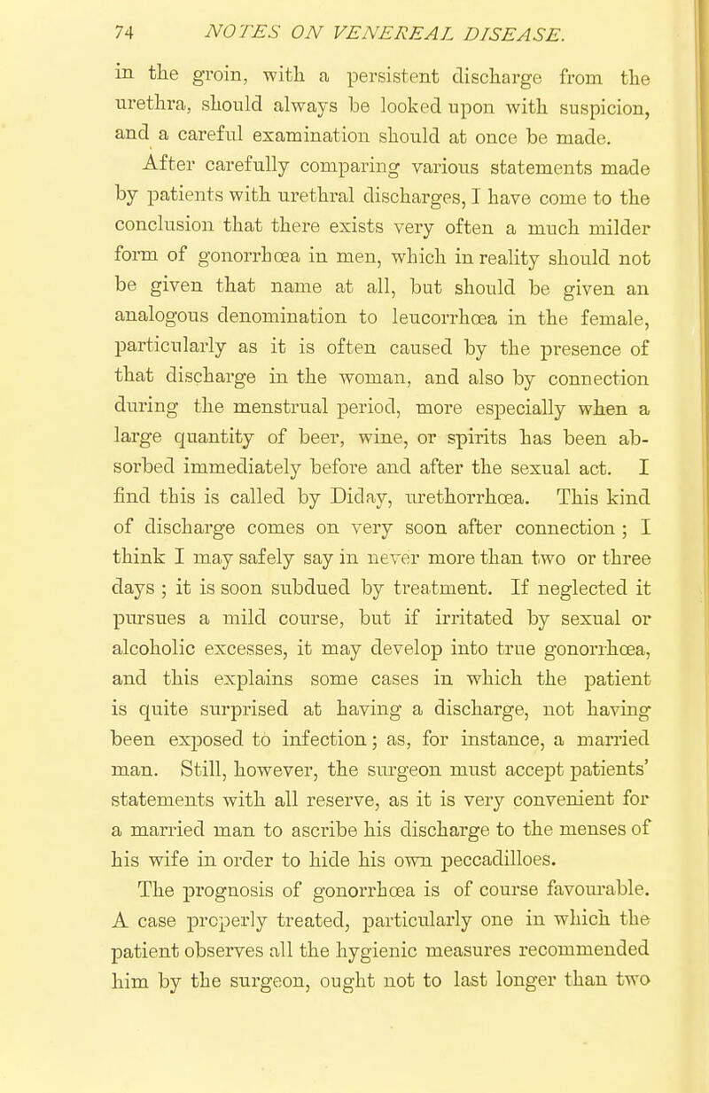 in tlie groin, witli a, persistent discharge from the urethra, should always be looked upon with suspicion, and a careful examination should at once be made. After carefully comparing various statements made by patients with urethral discharges, I have come to the conclusion that there exists very often a much milder form of gonorrhoea in men, which in reality should not be given that name at all, but should be given an analogous denomination to leucorrhoea in the female, particularly as it is often caused by the presence of that discharge in the woman, and also by connection during the menstrual period, more especially when a large quantity of beer, wine, or spirits has been ab- sorbed immediately before and after the sexual act. I find this is called by Diday, urethorrhoea. This kind of discharge comes on very soon after connection ; I think I may safely say in never more than two or three days ; it is soon subdued by treatment. If neglected it pursues a mild course, but if irritated by sexual or alcoholic excesses, it may develop into true gonorihoea, and this explains some cases in which the patient is quite surprised at having a discharge, not having been exposed to infection; as, for instance, a married man. Still, however, the surgeon must accept patients' statements with all reserve, as it is very convenient for a married man to ascribe his discharge to the menses of his wife in order to hide his own jpeccadilloes. The prognosis of gonorrhoea is of course favourable. A case properly treated, particularly one in which the patient observes all the hygienic measures recommended him by the surgeon, ought not to last longer than two