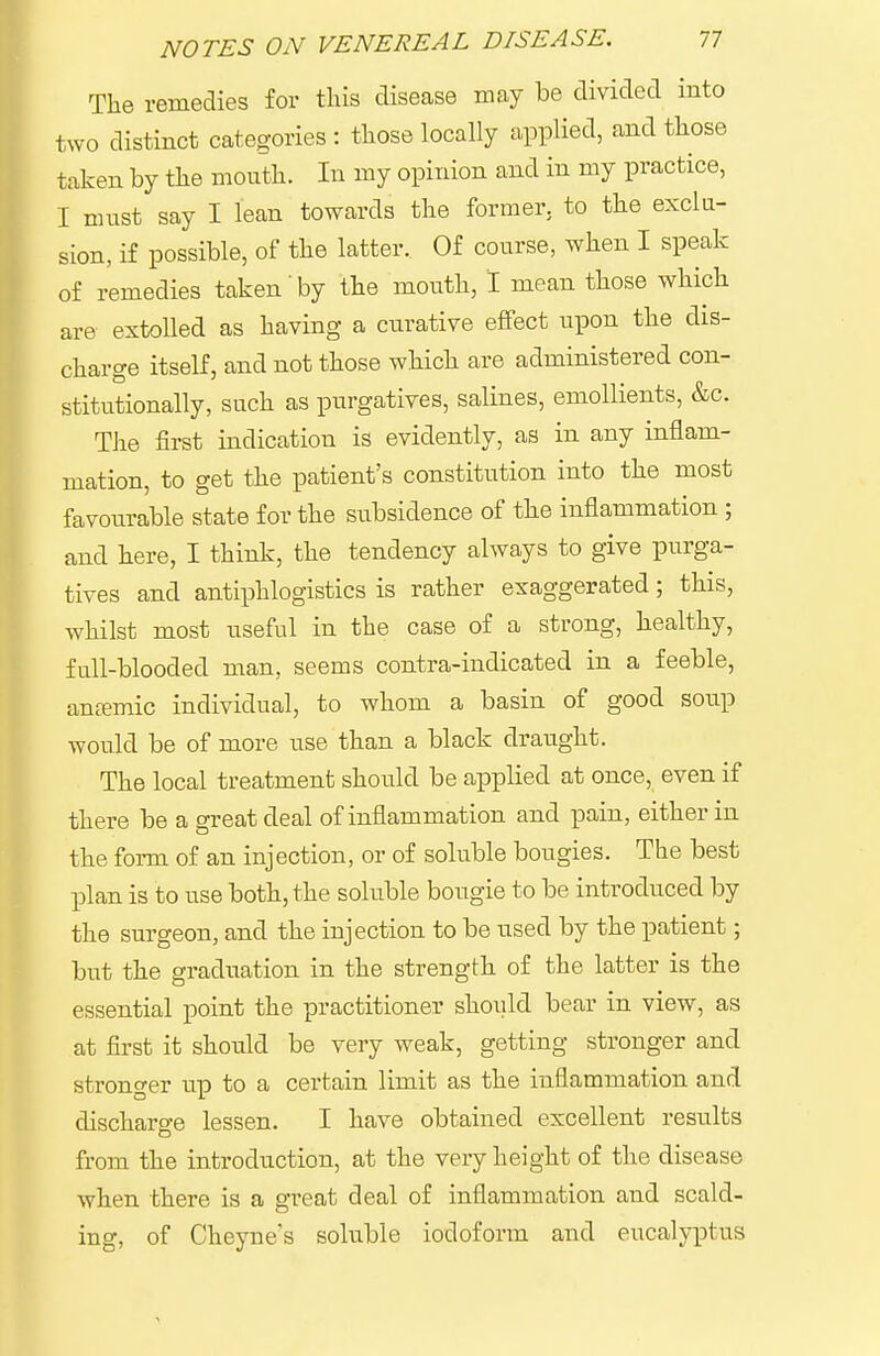 The remedies for tliis disease may be divided into two distinct categories : tliose locally applied, and tliose taken by tlie mouth. In my opinion and in my practice, I must say I lean towards the former, to the exclu- sion, if possible, of the latter. Of course, when I speak of remedies taken'by the mouth, 1 mean those which are extolled as having a curative effect upon the dis- charge itself, and not those which are administered con- stitutionally, such as purgatives, salines, emollients, &c. TJie first indication is evidently, as in any inflam- mation, to get the patient's constitiition into the most favourable state for the subsidence of the inflammation ; and here, I think, the tendency always to give purga- tives and antiphlogistics is rather exaggerated; this, whilst most useful in the case of a strong, healthy, full-blooded man, seems contra-indicated in a feeble, antemic individual, to whom a basin of good sou.p would be of more use than a black draught. The local treatment should be applied at once, even if there be a great deal of inflammation and pain, either in the form of an injection, or of soluble bougies. The best plan is to use both, the soluble bougie to be introduced by the surgeon, and the injection to be used by the patient; but the graduation in the strength of the latter is the essential point the practitioner shoiild bear in view, as at first it should be very weak, getting stronger and stronger up to a certain limit as the inflammation and discharge lessen. I have obtained excellent results from the introduction, at the very height of the disease when there is a great deal of inflammation and scald- ing, of Cheyne's soluble iodoform and eucalyptus