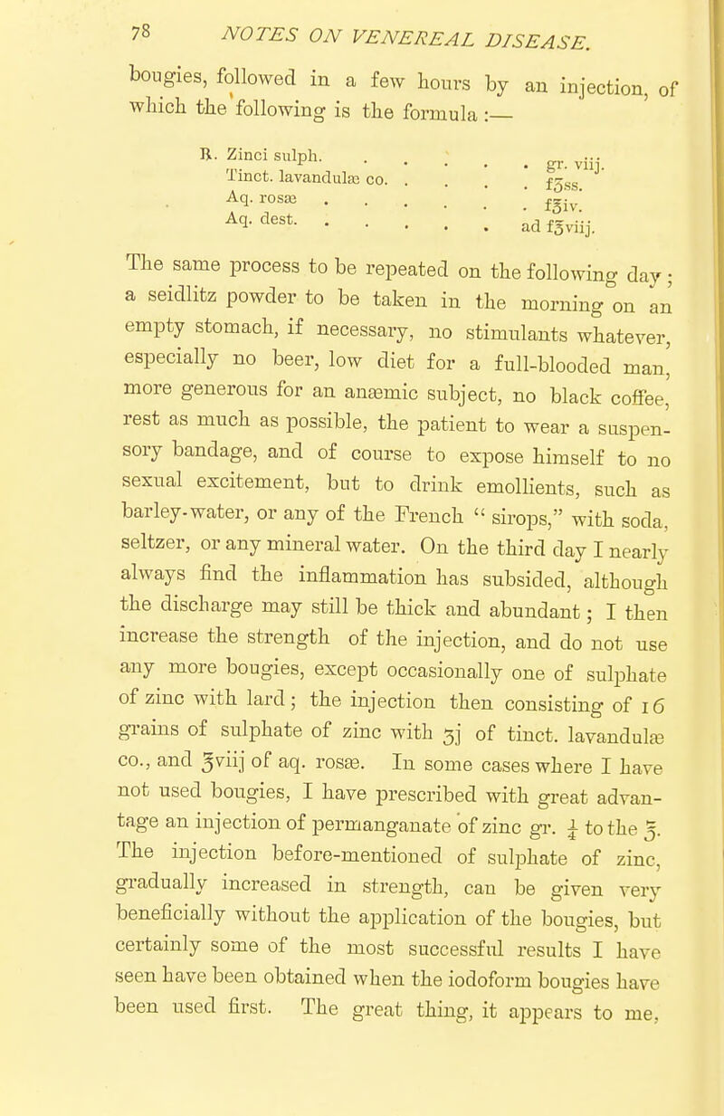 bougies, followed in a few hours by an injection, of which the following is the formula : R. Zinci siilph. Tinct. lavandula; co. Aq. rosaj Aq. dest. • gr- viij. . fgiv. ad fgviij. The same process to be repeated on the following day; a seidlitz powder to be taken in the morning'^on an empty stomach, if necessary, no stimulants whatever, especially no beer, low diet for a full-blooded man' more generous for an anasmic subject, no black coffee' rest as much as possible, the patient to wear a suspen- sory bandage, and of course to expose himself to no sexual excitement, but to drink emollients, such as barley-water, or any of the French  sirops, with soda, seltzer, or any mineral water. On the third day I nearly always find the inflammation has subsided, although the discharge may still be thick and abundant; I then increase the strength of the injection, and do not use any more bougies, except occasionally one of sulphate of zinc with lard ; the injection then consisting of 16 grains of sulphate of zinc with 3] of tinct. lavandute CO., and ^viij of aq. ros£e. In some cases where I have not used bougies, I have prescribed with great advan- tage an injection of permanganate of zinc gr. ^ to the 5. The injection before-mentioned of sulphate of zinc, gradually increased in strength, can be given very beneficially without the application of the bougies, but certainly some of the most successful results I have seen have been obtained when the iodoform bougies have been used first. The great thing, it appears to me,