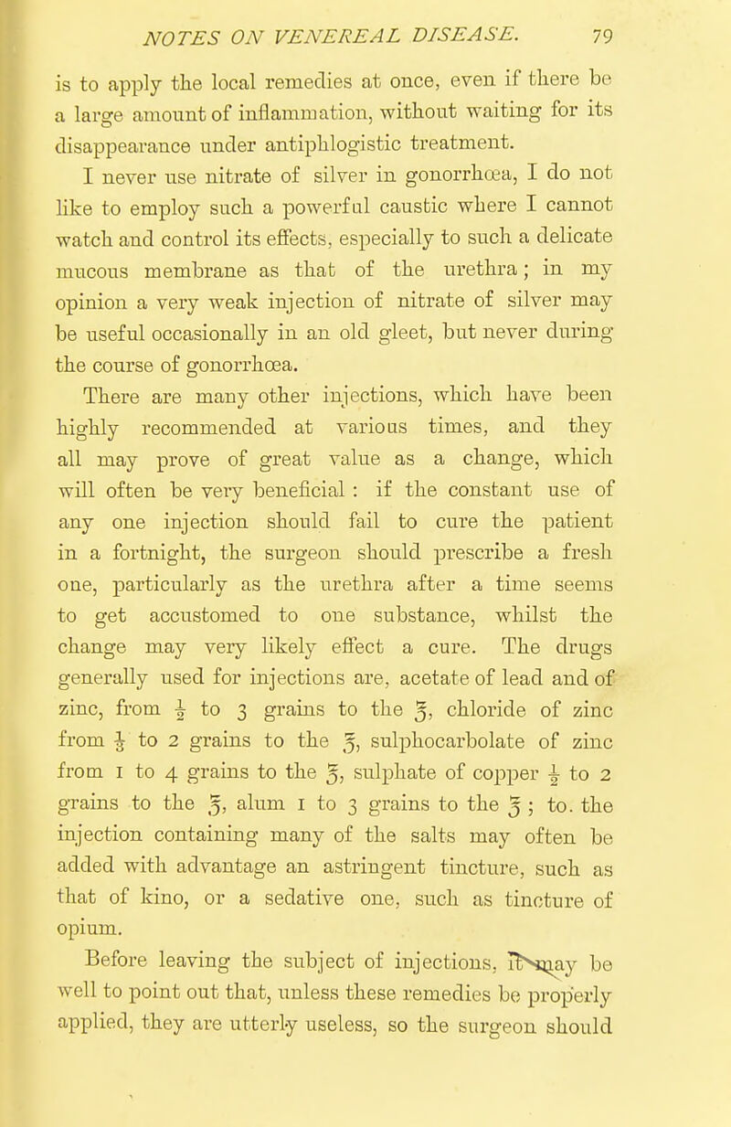 is to apply the local remedies at once, even if tliere be a larffe amount of inflammation, without waiting for its disappearance under antiphlogistic treatment. I never use nitrate of silver in gonorrhoea, I do not hke to employ such a powerful caustic where I cannot watch and control its effects, especially to such a delicate mucous membrane as that of the urethra; in my opinion a very weak injection of nitrate of silver may be useful occasionally in an old gleet, but never during the course of gonorrhoea. There are many other injections, which have been highly recommended at varioas times, and they all may prove of great value as a change, which will often be very beneficial : if the constant use of any one injection should fail to cure the patient in a fortnight, the surgeon should prescribe a fresh one, ^particularly as the urethra after a time seems to get accustomed to one substance, whilst the change may very likely effect a cure. The drugs generally used for injections are, acetate of lead and of zinc, from to 3 grains to the 5; chloride of zinc from ^ to 2 grains to the 5) sulphocarbolate of zinc from I to 4 grains to the 5) sulphate of copper ^ to 2 grains to the ^, alum I to 3 grains to the 5 ; to. the injection containing many of the salts may often be added with advantage an astringent tincture, such as that of kino, or a sedative one, such as tincture of opium. Before leaving the subject of injections, TNiQay be well to point out that, unless these remedies be properly applied, they are utterly useless, so the surgeon should