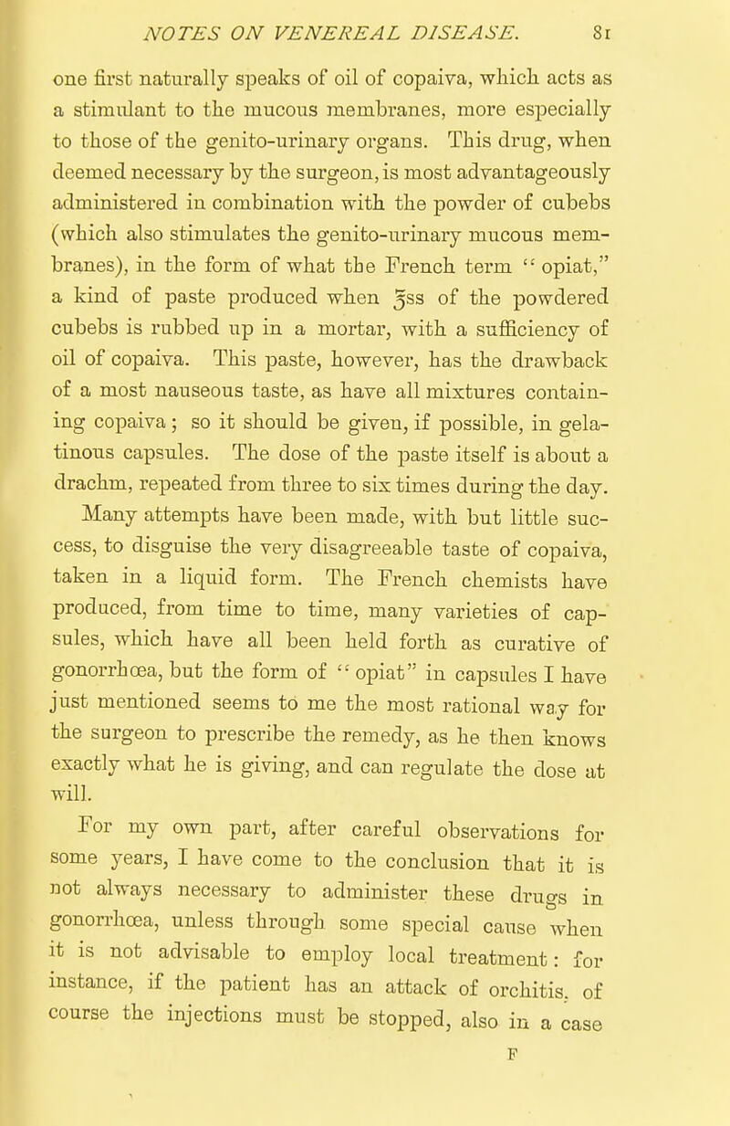 one first naturally speaks of oil of copaiva, wliicli acts as a stimulant to the mucous membranes, more especially to those of the genito-urinary organs. This drug, when deemed necessary by the surgeon, is most advantageously administered in combination with the powder of cubebs (which also stimulates the genito-urinary mucous mem- branes), in the form of what the French term '•' opiat, a kind of paste produced when 5ss of the powdered cubebs is rubbed up in a mortar, with a sufiiciency of oil of copaiva. This paste, however, has the drawback of a most nauseous taste, as have all mixtures contain- ing copaiva ; so it should be given, if possible, in gela- tinous capsules. The dose of the paste itself is about a drachm, repeated from three to sis times during the day. Many attempts have been made, with but little suc- cess, to disguise the very disagreeable taste of copaiva, taken in a liquid form. The French chemists have produced, from time to time, many varieties of cap- sules, which have all been held forth as curative of gonorrhoea, but the form of  opiat in capsules I have just mentioned seems to me the most rational way for the surgeon to prescribe the remedy, as he then knows exactly what he is giving, and can regulate the dose at will. For my own part, after careful observations for some years, I have come to the conclusion that it is not always necessary to administer these drugs in gonorrhoea, unless through some special cause when it is not advisable to employ local treatment: for instance, if the patient has an attack of orchitis, of course the injections must be stopped, also in a case F