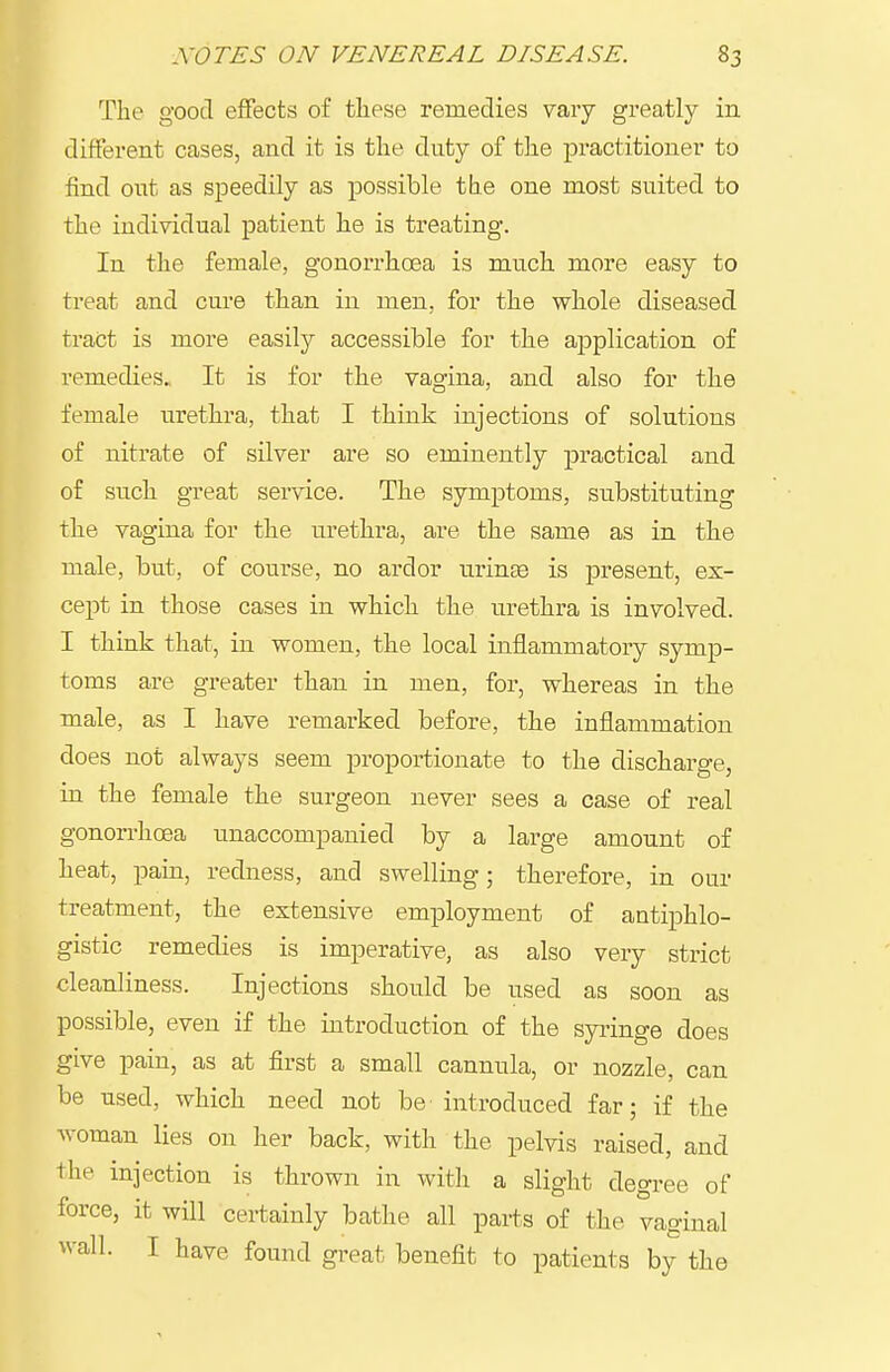 The good effects of these remedies vary greatly in different cases, and it is the duty of the practitioner to find out as speedily as possible the one most suited to the individual patient he is treating. In the female, gonorrhoea is much more easy to treat and cure than in men, for the whole diseased tract is more easily accessible for the application of remedies. It is for the vagina, and also for the female urethra, that I think injections of solutions of nitrate of silver are so eminently practical and of such great service. The symptoms, substituting the vagina for the urethra, are the same as in the male, but, of course, no ardor uringe is present, ex- cept in those cases in which the urethra is involved. I think that, in women, the local inflammatory symp- toms are greater than in men, for, whereas in the male, as I have remarked before, the inflammation does not always seem proportionate to the discharge, in the female the surgeon never sees a case of real gonorrhoea unaccompanied by a large amount of heat, pain, redness, and swelling; therefore, in our treatment, the extensive employment of antiphlo- gistic remedies is imperative, as also very strict cleanliness. Injections should be used as soon as possible, even if the introduction of the syiinge does give pain, as at first a small cannula, or nozzle, can be used, which need not be introduced far; if the woman lies on her back, with the pelvis raised, and the injection is thrown in with a slight degree of force, it will certainly bathe all parts of the vaginal wall. I have found great benefit to patients by the