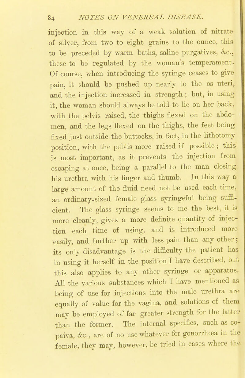 injection in tliis way of a weak solution of nitrate of silver, from two to eight grains to tlie ounce, tliis to be preceded by warm baths, saline purgatives, &c., these to be regulated by the woman's temperament. Of course, when introducing the syringe ceases to give pain, it should be pushed up nearly to the os uteri, and the injection increased in strength; but, in using it, the woman should always be told to lie on her back, with the pelvis raised, the thighs flexed on the abdo- men, and the legs flexed on the thighs, the feet being fixed just outside the buttocks, in fact, in the lithotomy position, with the pelvis more raised if possible ; this is most important, as it prevents the injection from escaping at once, being a parallel to the man closing his urethra with his finger and thumb. In this way a large amount of the fluid need not be used each time, an ordinary-sized female glass syringeful being suffi- cient. The glass syringe seems to me the best, it is more cleanly, gives a more definite quantity of injec- tion each time of using, and is introduced more easily, and further up with less pain than any other; its only disadvantage is the difficulty the patient has in using it herself in the position I have described, but this also applies to any other syringe or apparatus. All the various substances which I have mentioned as being of use for injections into the male urethra are equally of value for the vagina, and solutions of them may be employed of far greater strength for the latter than the former. The internal specifics, such as co- paiva, &c., are of no use whatever for gonorrhoea in the female, they may, however, be tried in cases where the