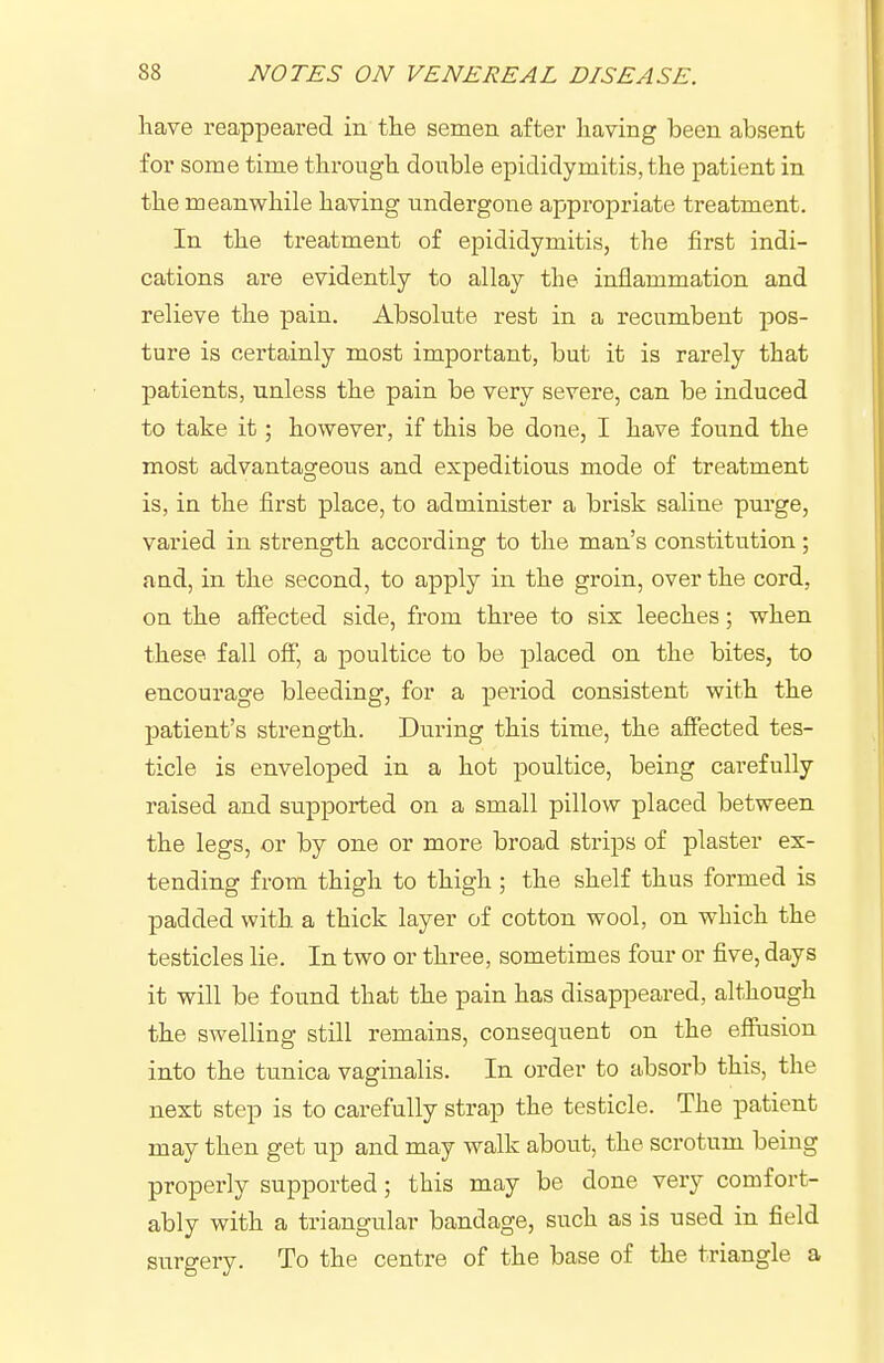 have reappeared in tlie semen after liaving been absent for some time through double epididymitis, the patient in the meanwhile having undergone appropriate treatment. In the treatment of epididymitis, the first indi- cations are evidently to allay the inflammation and relieve the pain. Absolute rest in a recumbent pos- ture is certainly most important, but it is rarely that patients, unless the pain be very severe, can be induced to take it; however, if this be done, I have found the most advantageous and expeditious mode of treatment is, in the first place, to administer a brisk saline purge, varied in strength according to the man's constitution ; and, in the second, to apply in the groin, over the cord, on the affected side, from three to six leeches; when these fall off, a poultice to be placed on the bites, to encourage bleeding, for a period consistent with the patient's strength. During this time, the affected tes- ticle is enveloped in a hot poultice, being carefully raised and supported on a small pillow placed between the legs, or by one or more broad strips of plaster ex- tending from thigh to thigh ; the shelf thus formed is padded with, a thick layer of cotton wool, on which the testicles lie. In two or three, sometimes four or five, days it will be found that the pain has disappeared, although the swelling still remains, consequent on the effusion into the tunica vaginalis. In order to absorb this, the next step is to carefully strap the testicle. The patient may then get up and may walk about, the scrotum being properly supported; this may be done very comfort- ably with a triangular bandage, such as is used in field surgery. To the centre of the base of the triangle a