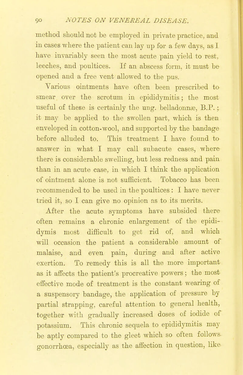 metliod should not be employed in private practice, and in cases where the patient can lay up for a few days, as I have invariably seen the most acute pain yield to rest, leeches, and poultices. If an abscess form, it must be opened and a free vent allowed to the pus. Various ointments have often been prescribed to smear over the scrotum in epididymitis; the most useful of these is certainly the ung. belladonn^e, B.P.; it may be applied to the swollen part, which is then enveloped in cotton-wool, and supported by the bandage before alluded to. This treatment I have foimd to answer in what I may call subacute cases, where there is considerable swelling, but less redness and pain than in an acute case, in which I think the application of ointment alone is not sufficient. Tobacco has been recommended to be used in the poultices : I have never tried it, so I can give no opinion as to its merits. After the acute symptoms have subsided there often remains a chronic enlargement of the epidi- dymis most difficult to get rid of, and which will occasion the patient a considerable amount of malaise, and even pain, during and after active exertion. To remedy this is all the more important as it affects the patient's procreative powers; the most effective mode of treatment is the constant weai'ing of a suspensory bandage, the application of pressure by partial strapping, careful attention to general health, together with gradually increased doses of iodide of potassium. This chronic sequela to epididymitis may be aptly compared to the gleet which so often follows, gonorrhoea, especially as the affection in question, like