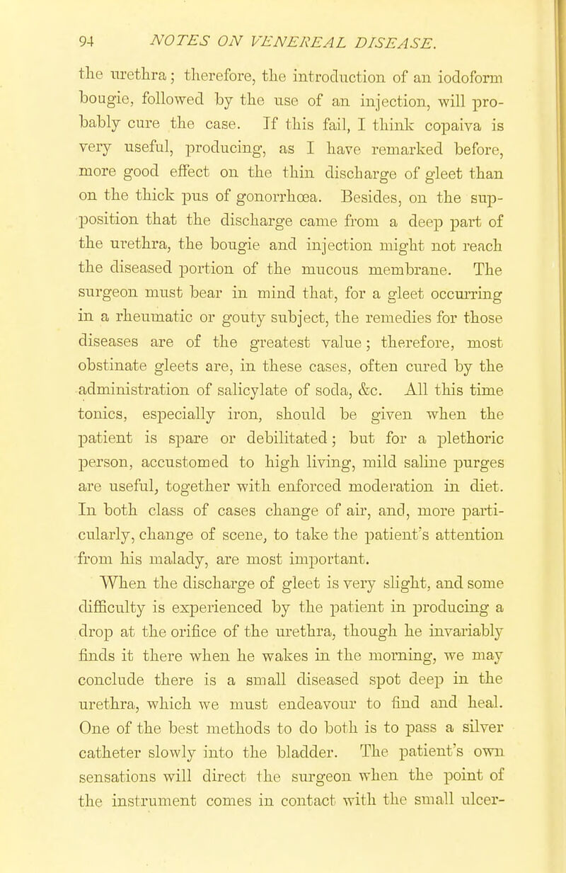 tlie uretlira; tlierefore, tlie introduction of an iodoform bougie, followed by the use of an injection, will pro- bably cure the case. If this fail, I think copaiva is very useful, producing, as I have remarked before, more good effect on the thin discharge of gleet than on the thick pus of gonorrhoea. Besides, on the sup- position that the discharge came from a deep part o£ the urethra, the bougie and injection might not reach the diseased portion of the mucous membrane. The surgeon must bear in mind that, for a gleet occm-ring in a rheumatic or gouty subject, the remedies for those diseases are of the greatest value; therefore, most obstinate gleets are, in these cases, often cured by the administration of salicylate of soda, &c. All this time tonics, especially iron, should be given when the patient is sjDare or debilitated; but for a plethoric person, accustomed to high living, mild saline purges are useful, together with enforced moderation in diet. In both class of cases change of air, and, more parti- cularly, change of scene, to take the patient's attention from his malady, are most important. When the discharge of gleet is very slight, and some difficulty is experienced by the patient in producing a drop at the orifice of the urethra, though he invariably finds it there when he wakes in the morning, we may conclude there is a small diseased spot deep in the urethra, which we must endeavour to find and heal. One of the best methods to do both is to pass a silver catheter slowly into the bladder. The patient's own sensations will direct the surgeon when the point of the instrument comes in contact with the small ulcer-