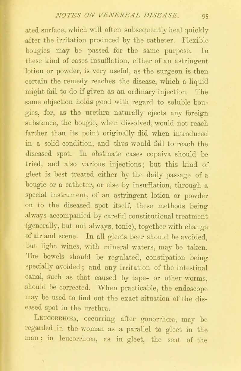 iitecl surface, wliicla will often subsequently heal quickly- after the irritation produced by the catheter. Flexible bougies may be passed for the same purpose. In these kind of cases insufflation, either of an astringfent lotion or powder, is very useful, as the surgeon is then certain the remedy reaches the disease, which a liquid might fail to do if given as an ordinary injection. The same objection holds good with regard to soluble bou- gies, for, as the urethra naturally ejects any foreign substance, the bougie, when dissolved, would not reach farther than its point originally did when introduced in a solid condition, and thus would fail to reach the diseased spot. In obstinate cases copaiva should be tried, and also various injections; but this kind of gleet is best treated either by the daily passage of a bougie or a catheter, or else by insufflation, through a special instrument, of an astringent lotion or powder on to the diseased spot itself, these methods being always accompanied by careful constitutional treatment (generally, but not always, tonic), together with change of air and scene. In all gleets beer should be avoided, but hght wines, with mineral waters, may be taken. The bowels should be regulated, constipation being specially avoided ; and any irritation of the intestinal canal, such as that caused by tape- or other worms, should be corrected. When practicable, the endoscope may be used to find out the exact situation of the dis- eased spot in the urethra. Leucorrhcea, occurring after gonorrhoea, may be regarded in the woman as a parallel to gleet in the man ; in leucorrhcea, as in gleet, the seat of the