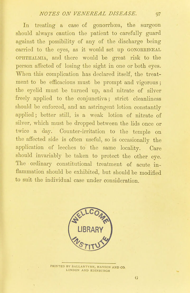 In treating a case of gonorrlioea, the sargeon sliould always caution the patient to carefully guard against the possibility of any of the discharge being carried to the eyes, as it would set up gonorrhceal OPHTHALMIA, and there would be great risk to the person affected of losing the sight in one or both eyes. When this complication has declared itself, the treat- ment to be efficacious must be prompt and vigorous; the eyelid must be turned up, and nitrate of silver freely applied to the conjunctiva; strict cleanliness should be enfoi-ced, and an astringent lotion constantly applied; better still, is a weak lotion of nitrate of silver, which miist be dropped between the lids once or twice a day. Counter-irritation to the temple on the affected side is often useful, so is occasionally the application of leeches to the same locality. Care should invariably be taken to protect the other eye. The ordinary constitutional treatment of acute in- flammation should be exhibited, but should be modified to suit the individual case under consideration.