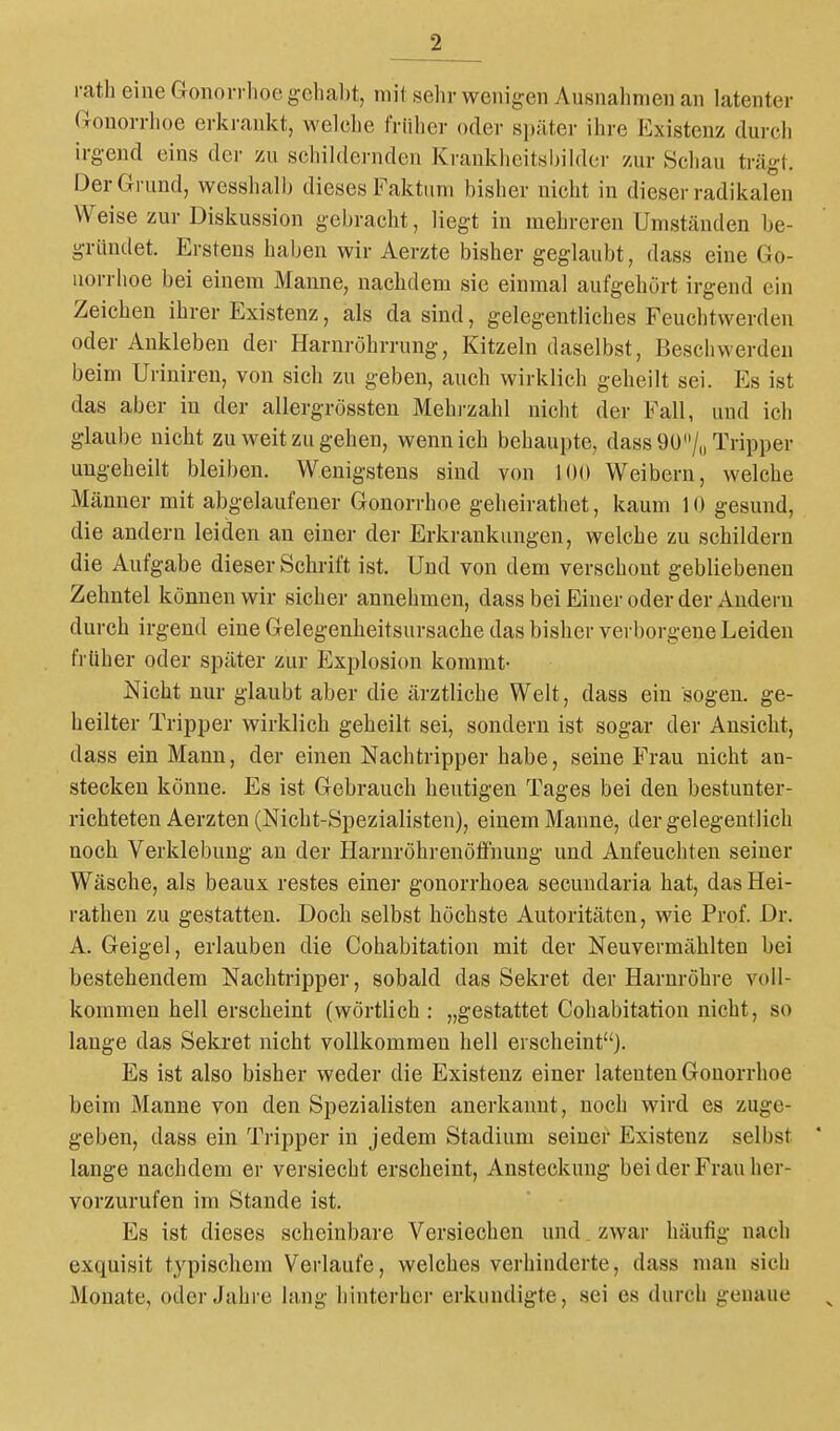 rath eine Gonorrhoe gchaljt, mit selir wenigen Ausnahmen an latenter Gonorrhoe erkrankt, welche früher oder später ihre Existenz durcli irgend eins der zu schildernden Krankheitsbildcr zur Schau trägt. Der Grund, wesshalb dieses Faktum bisher nicht in dieser radikalen Weise zur Diskussion gebracht, liegt in mehreren Umständen be- gründet. Erstens haben wir Aerzte bisher geglaubt, dass eine Go- norrhoe bei einem Manne, nachdem sie einmal aufgehört irgend ein Zeichen ihrer Existenz, als da sind, gelegentliches Feuchtwerden oder Ankleben der Harnröhrrung, Kitzeln daselbst, Beschwerden beim Uriniren, von sich zu geben, auch wirklich geheilt sei. Es ist das aber in der allergrössten Mehrzahl nicht der Fall, und ich glaube nicht zu weit zu gehen, wenn ich behaupte, dass Qü/,, Tripper ungeheilt bleiben. Wenigstens sind von 100 Weibern, welche Männer mit abgelaufener Gonorrhoe geheirathet, kaum 10 gesund, die andern leiden an einer der Erkrankungen, welche zu schildern die Aufgabe dieser Schrift ist. Und von dem verschont gebliebenen Zehntel können wir sicher annehmen, dass bei Einer oder der Andern durch irgend eine Gelegenheitsursache das bisher verborgene Leiden früher oder später zur Explosion kommt- Nicht nur glaubt aber die ärztliche Welt, dass ein sogen, ge- heilter Tripper wirklich geheilt sei, sondern ist sogar der Ansicht, dass ein Mann, der einen Nachtripper habe, seine Frau nicht an- stecken könne. Es ist Gebrauch heutigen Tages bei den bestunter- richteten Aerzten (Nicht-Spezialisten), einem Manne, der gelegentlich noch Verklebung an der Harnröhrenötfnung und Anfeuchten seiner Wäsche, als beaux restes einei* gonorrhoea secundaria hat, das Hei- rathen zu gestatten. Doch selbst höchste Autoritäten, wie Prof. Dr. A. Geigel, erlauben die Cohabitation mit der Neuvermählten bei bestehendem Nachtripper, sobald das Sekret der Harnröhre voll- kommen hell erscheint (wörtlich: „gestattet Cohabitation nicht, so lange das Sekret nicht vollkommen hell erscheint). Es ist also bisher weder die Existenz einer latenten Gonorrhoe beim Manne von den Spezialisten anerkannt, noch wird es zuge- geben, dass ein Tripper in jedem Stadium seiner Existenz selbst lange nachdem er versiecht erscheint, Ansteckung bei der Frau her- vorzurufen im Stande ist. Es ist dieses scheinbare Versiechen und zwar häufig nach exquisit typischem Verlaufe, welches verhinderte, dass man sich Monate, oder Jahre lang hinterher erkundigte, sei es durch genaue