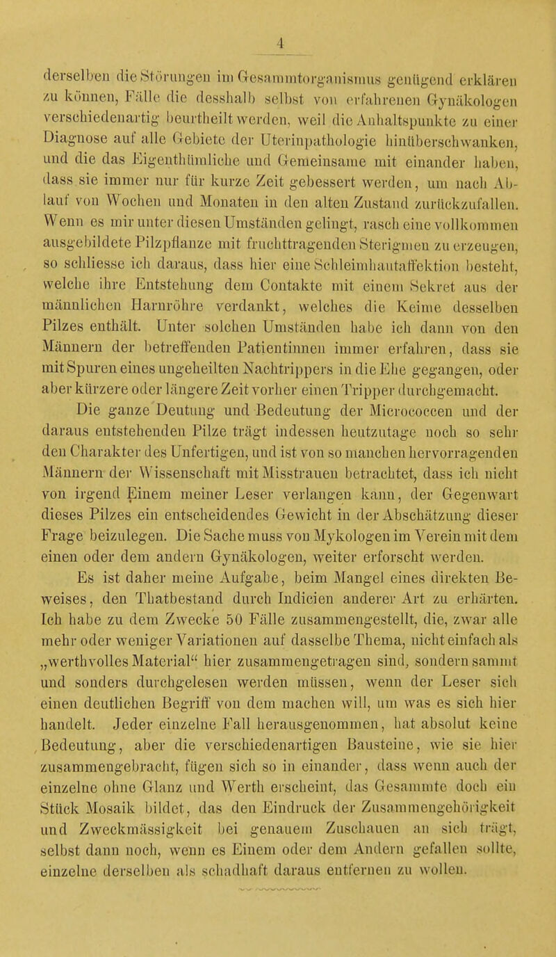 derselben dieJ^törung-eu iui Gresammtorganisnius genligend erklären /u können, FilUc die desshalb selbst von erfabrenen Gynäkologen verschiedenartig beurtheilt werden, weil die Anhaltspunkte zu einer Diagnose auf alle Clebiete der Uterinpathologie hinliberschwanken, und die das Eigeuthiiraliche und Gemeinsame mit einander haben, dass sie immer nur für kurze Zeit gebessert werden, um nach Ab- lauf von Wochen und Monaten in den alten Zustand zurückzufallen. Wenn es mir unter diesen Umständen gelingt, rasch eine vollkommen ausgebildete Pilzpflanze mit fruchttragenden Sterignien zu erzeugen, so schliesse ich daraus, dass hier eine Schleimhautaffektion besteht, welche ihre Entstehung dem Contakte mit einem vSekret aus der männlichen Harnröhre verdankt, welches die Keime desselben Pilzes enthält. Unter solchen Umständen habe ich dann von den Männern der betreffenden Patientinneu immer ei-fahi-en, dass sie mit Spuren eines ungeheilten Nachtrippers in die Ehe gegangen, oder aber kürzere oder längere Zeit vorher einen Tripper durchgemacht. Die ganze Deutung und Bedeutung der Micrococcen und der daraus entstehenden Pilze trägt indessen heutzutage noch so sehr den Charakter des Unfertigen, und ist von so manchen hervorragenden Männern der Wissenschaft mit Misstraueu betrachtet, dass ich nicht von irgend Einem meiner Leser verlangen kann, der Gegenwart dieses Pilzes ein entscheidendes Gewicht in der Abschätzung dieser Frage beizulegen. Die Sache muss von Mykologen im Verein mit dem einen oder dem andern Gynäkologen, weiter erforscht werden. Es ist daher meine Aufgabe, beim Mangel eines direkten Be- weises, den Thatbestand durch Indicien anderer Art zu erhärten. Ich habe zu dem Zwecke 50 Fälle zusammengestellt, die, zwar alle mehr oder weniger Variationen auf dasselbe Thema, nicht einfach als „werthvolles Material hier zusammengetragen sind, sondern sammt und sonders durchgelesen werden müssen, wenn der Leser sich einen deutlichen Begriti' von dem machen will, um was es sich hier handelt. Jeder einzelne Fall herausgenommen, hat absolut keine Bedeutung, aber die verschiedenartigen Bausteine, wie sie hier zusammengebraclit, fügen sich so in einander, dass wenn auch der einzelne ohne Glanz und Werth erscheint, das Gesamnitc doch ein Stück Mosaik bildet, das den Eindruck der Zusammengehörigkeit und Zweckmässigkeit bei genauem Zuschauen an sich trägt, selbst dann noch, wenn es Einem oder dem Andern gefallen sollte, einzelne derselben als schadhaft daraus entfernen zu wollen.