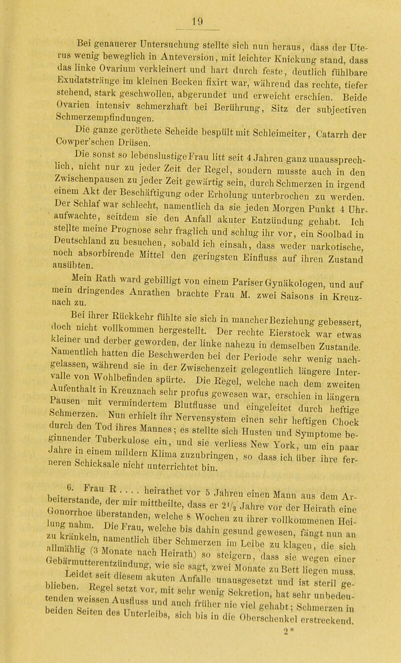 Bei genauerer Untersuchung stellte sich nun heraus, dass der Ute- rus wenig beweglich in Anteversion, mit leichter Knickung stand, dass das linke Oviiriuni verkleinert und hart durch feste, deutlich fühlbare Exudatstriinge im kleinen Becken fixirt war, während das rechte, tiefer stehend, stark geschwollen, abgerundet und erweicht erschien. Beide Ovarien intensiv schmerzhaft bei Berührung, Sitz der subjectiven Schinerzempfindungen. Die ganze geröthete Scheide bespült mit Schleimeiter, Catarrh der Cowper'schen Drüsen. Die sonst so lebenslustige Frau litt seit 4 Jahren ganz unaussprech- lich, nicht nur zu jeder Zeit der Regel, sondern musste auch in den Zwischenpausen zu jeder Zeit gewärtig sein, durch Schmerzen in irgend einem Akt der Beschäftigung oder Erholung unterbrochen zu werden Der Schlaf war schlecht, namentlich da sie jeden Morgen Punkt 4 Uhr- aufwachte, seitdem sie den Anfall akuter Entzündung gehabt. Ich stellte meine Prognose sehr fraglich und schlug ihr vor, ein Soolbad in Deutschland zu besuchen, sobald ich einsah, dass weder narkotische, noch absorbirende Mittel den geringsten Einfluss auf ihren Zustand ausübten. Mein Eath ward gebilligt von einem Pariser Gynäkologen, und auf mein dringendes Anrathen brachte Frau M. zwei Saisons in Kreuz- nach zu. Bei ihrer Rückkehr fühlte sie sich in mancher Beziehung gebessert och nicht vollkommen hergestellt. Der rechte Eierstock war etwas kleiner und derber geworden, der linke nahezu in demselben Zustande. Namentlich hatten die Beschwerden bei der Periode sehr wenig nach- Srvo; W .T'fit  'i^-Z-iBchenzeit gelegentlich längere Inter- lufenthaltl ? ^^iten Pausen mit vermindertem Blutflusse und eingeleitet durch heftige d cTrTod  M sehr heftigen Chofk iiiende! llV^ ''''''' ^^^^'^^ «ymPtome be- ginnender Tuberkulose ein, und sie verliess New York, um ein naar t^i:Z:Tr'''T'''^^ ^« dass ich «ber Ze'Z neien Schicksale nicht unterrichtet bin. hehLtiT ^ '^^^'•'^ Mann aus dem Ar- beiterstande der mir mittheilte, dass er 2-/, Jahre vor der Heirath eine hl g h^^^  nirr' ^«^^^'^ vollkommenen Hei 1 ng nahm Die l< rau, welche bis dahin gesund gewesen fängt nun an krankein, namentlich über Schmerzen im Leibe zu W gt^^^'die ic al mahhg (3 Monate nach Heirath) so steigern, clasr 'w l eh e^ Gebarmutterentzündung, wie sie sagt, zwei Monite zu Bett Wen muss bliebt IrjeVs?;'^'^ ^'^''^ '^^^^«^^^^ ist sLri ge t Oden weLen fl Js ' T 'IV'' '^^^ ^<'^-- -ensrÄi:,-:i-:rÄ^^ 2*