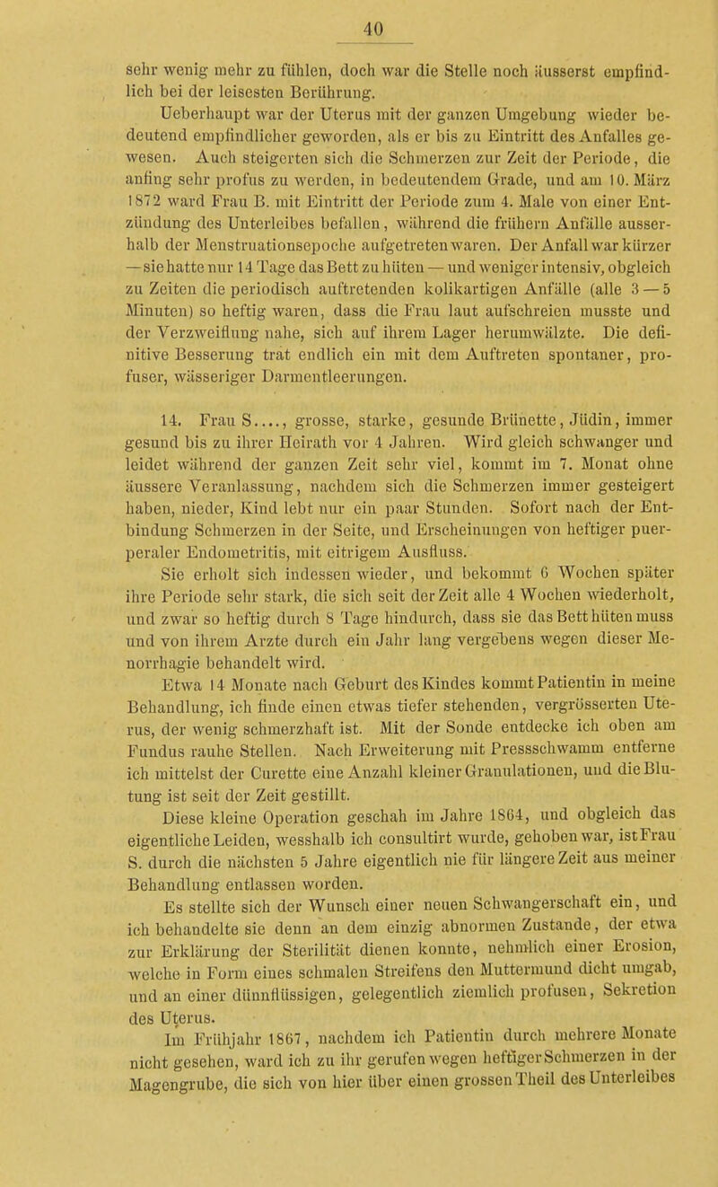 sehr wenig mehr zu fühlen, doch war die Stelle noch äusserst empfind- lich bei der leisesten Berllhnmg. Ueberhaupt war der Uterus mit der ganzen Umgebung wieder be- deutend empfindlicher geworden, als er bis zu Eintritt des Anfalles ge- wesen. Auch steigerten sich die Schinerzen zur Zeit der Periode, die anfing sehr profus zu werden, in bedeutendem Grade, und am 10. März 1872 ward Frau B. mit Eintritt der Periode zum 4. Male von einer Ent- zündung des Unterleibes befallen, während die frühern Anfälle ausser- halb der Menstruationsepoche aufgetreten waren. Der Anfall war kürzer —sie hatte nur 14 Tage das Bett zu hüten — und weniger intensiv, obgleich zu Zeiten die periodisch auftretenden kolikartigen Anfälle (alle 3 — 5 Minuten) so heftig waren, dass die Frau laut aufschreien musste und der Verzweiflung nahe, sich auf ihrem Lager herumwälzte. Die defi- nitive Besserung trat endlich ein mit dem Auftreten spontaner, pro- fuser, wässeriger Darmentleerungen. 14. Frau S...., grosse, starke, gesunde Brünette, Jüdin, immer gesund bis zu ihrer Heirath vor 4 Jahren. Wird gleich schwanger und leidet während der ganzen Zeit sehr viel, kommt im 7. Monat ohne äussere Veranlassung, nachdem sich die Schmerzen immer gesteigert haben, nieder, Kind lebt nur ein paar Stunden. Sofort nach der Ent- bindung Schmerzen in der Seite, und Erscheinungen von heftiger puer- peraler Endometritis, mit eitrigem Ausfluss. Sie erholt sich indessen wieder, und bekommt G Wochen später ihre Periode sehr stark, die sich seit der Zeit alle 4 Wochen wiederholt, und zwar so heftig durch 8 Tage hindurch, dass sie das Bett hüten muss und von ihrem Arzte durch ein Jalir lang vergeToens wegen dieser Me- norrhagie behandelt wird. Etwa 14 Monate nach Geburt des Kindes kommt Patientin in meine Behandlung, ich finde einen etwas tiefer stehenden, vergrösserten Ute- rus, der wenig schmerzhaft ist. Mit der Sonde entdecke ich oben am Fundus rauhe Stellen. Nach Erweiterung mit Pressschwamm entferne ich mittelst der Curette eine Anzahl kleiner Granulationen, und die Blu- tung ist seit der Zeit gestillt. Diese kleine Operation geschah im Jahre 18G4, und obgleich das eigentliche Leiden, wesshalb ich consultirt wurde, gehoben war, istFrau S. durch die nächsten 5 Jahre eigentlich nie für längere Zeit aus meiner Behandlung entlassen worden. Es stellte sich der Wunsch einer neuen Schwangerschaft ein, und ich behandelte sie denn an dem einzig abnormen Zustande, der etwa zur Erklärung der Sterilität dienen konnte, nehmlich einer Erosion, welche in Form eines schmalen Streifens den Muttermund dicht umgab, und an einer dünnflüssigen, gelegentlich ziemlich profusen, Sekretion des Uterus. Im Frühjahr 1867, nachdem ich Patientin durch mehrere Monate nicht gesehen, ward ich zu ilir gerufen wegen heftiger Schmerzen in der Magengrube, die sich von hier über einen grossen Theil des Unterleibes