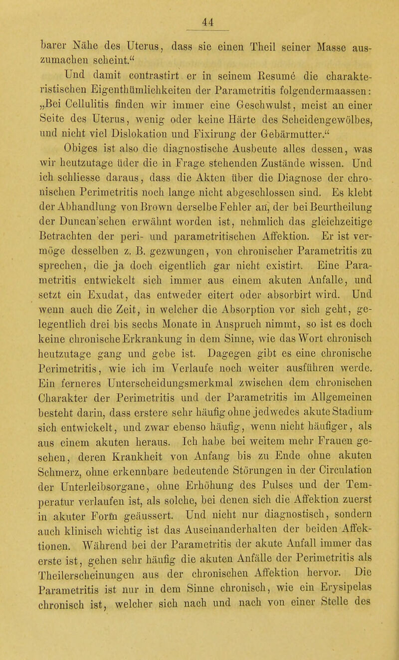 barer Nähe des Uterus, dass sie einen Theil seiner Masse aus- zumachen scheint, Und damit contrastirt er in seinem Resum6 die charakte- ristischen Eigenthümlichkeiten der Parametritis folgendermaassen: „Bei Cellulitis finden wir immer eine Geschwulst, meist an einer Seite des Uterus, wenig oder keine Härte des Scheidengewölbes, und nicht viel Dislokation und Fixirung der Gebärmutter. Obiges ist also die diagnostische Ausbeute alles dessen, was wir heutzutage üder die in Frage stehenden Zustände wissen. Und ich schliesse daraus, dass die Akten über die Diagnose der chro- nischen Perimetritis noch lange nicht abgeschlossen sind. Es klebt der Abhandlung von Brown derselbe Fehler an, der bei Beurtheilung der Duncan'schen erwähnt worden ist, nehmlich das gleichzeitige Betrachten der peri- und parametritischen Affektion. Er ist ver- möge desselben z. B. gezwungen, von chronischer Parametritis zu sprechen, die ja doch eigentlich gar nicht existirt. Eine Para- metritis entwickelt sich immer aus einem akuten Anfalle, und setzt ein Exudat, das entweder eitert oder absorbirt wird. Und wenn auch die Zeit, in welcher die Absorption vor sich geht, ge- legentlich drei bis sechs Monate in Anspruch nimmt, so ist es doch keine chronische Erkrankung in dem Sinne, wie das Wort chronisch heutzutage gang und gebe ist. Dagegen gibt es eine chronische Perimetritis, wie ich im Verlaufe noch weiter ausführen werde. Ein ferneres Unterscheidungsmerkmal zwischen dem chronischen Charakter der Perimetritis und der Parametritis im Allgemeinen besteht darin, dass erstere sehr häufig ohne jedwedes akute Stadium- sich entwickelt, und zwar ebenso häufig, wenn nicht häufiger, als aus einem akuten heraus. Ich habe bei weitem mehr Frauen ge- sehen, deren Krankheit von Anfang bis zu Ende ohne akuten Schmerz, ohne erkennbare bedeutende Störungen in der Circulation der Unterleibsorgane, ohne Erhöhung des Pulses und der Tem- peratur verlaufen ist, als solche, bei denen sich die Affektion zuerst in akuter Forfn geäussert. Und nicht nur diagnostisch, sondern auch klinisch wichtig ist das Auseinanderhalten der beiden Affek- tionen. Während bei der Parametritis der akute Anfall immer das erste ist, gehen sehr häufig die akuten Anfälle der Perimetritis als Theilerscheinungen aus der chronischen Affektion hervor. Die Parametritis ist nur in dem Sinne chronisch, wie ein Erysipelas chronisch ist, welcher sich nach und nach von einer Stelle des