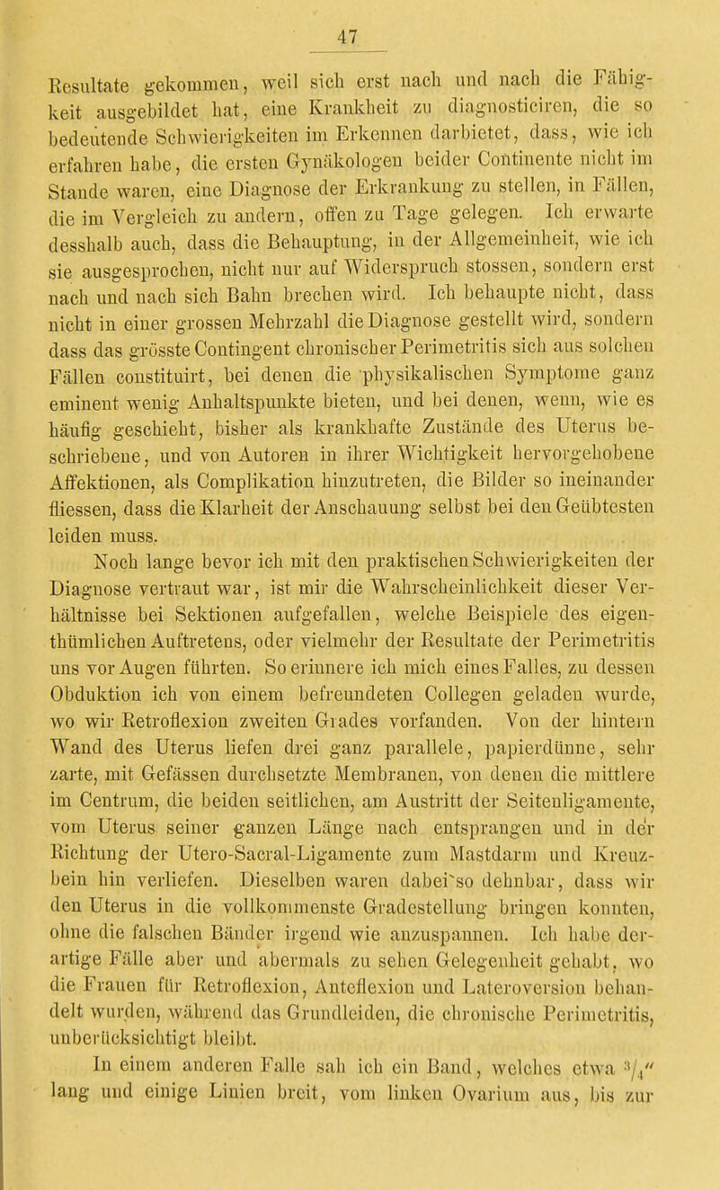 Kesiiltate gekommen, weil sich erst uacli und nach die Fähig- keit ausgebildet hat, eine Krankheit zu diagnosticiren, die so bedeutende Schwierigkeiten im Erkennen darbietet, dass, wie ich erfahren habe, die ersten Gynäkologen beider Continente nicht im Stande waren, eine Diagnose der Erkrankung zu stellen, in Fällen, die im Vergleich zu andern, offen zu Tage gelegen. Ich erwarte desshalb auch, dass die Behauptung, in der Allgemeinheit, wie ich sie ausgesprochen, nicht nur auf Widerspruch stossen, sondern erst nach und nach sich Bahn brechen wird. Ich behaupte nicht, dass nicht in einer grossen Mehrzahl die Diagnose gestellt wird, sondern dass das grösste Contingent chronischer Perimetritis sich aus solchen Fällen constituirt, bei denen die physikalischen Symptome ganz eminent wenig Anhaltspunkte bieten, und bei denen, wenn, wie es häufig geschieht, bisher als krankhafte Zustände des Uterus be- schriebene, und von Autoren in ihrer Wichtigkeit hervorgehobene Affektionen, als Complikation hinzutreten, die Bilder so ineinander fliessen, dass die Klarheit der Anschauung selbst bei den Geübtesten leiden muss, Noch lange bevor ich mit den praktischen Schwierigkeiten der Diagnose vertraut war, ist mir die Wahrscheinlichkeit dieser Ver- hältnisse bei Sektionen aufgefallen, welche Beispiele des eigen- thümlichen Auftretens, oder vielmehr der Resultate der Perimetritis uns vor Augen führten. So erinnere ich mich eines Falles, zu dessen Obduktion ich von einem befreundeten Collegen geladen wurde, wo wir Retroflexion zweiten Grades vorfanden. Von der hintern Wand des Uterus liefen drei ganz parallele, papierdüune, sehr zarte, mit Gefässen durchsetzte Membranen, von denen die mittlere im Centrum, die beiden seitlichen, am Austritt der Seitenligamente, vom Uterus seiner ganzen Länge nach entsprangen und in der Richtung der Utero-Sacral-Ligamente zum Mastdarm und Kreuz- bein hin verliefen. Dieselben waren dabei^so dehnbar, dass wir den Uterus in die vollkommenste Gradestellung bringen konnten, ohne die falschen Bänder irgend wie anzuspannen. Ich habe der- artige Fälle aber und abermals zu sehen Gelegenheit gehabt, wo die Frauen für Retroflexion, Antefiexion und Lateroversiou behan- delt wurden, während das Grundleiden, die chronische Perimetritis, unberücksichtigt bleibt. In einem anderen Falle sah ich ein Band, welches etwa lang und einige Linien breit, vom linken Ovarium aus, bis zur