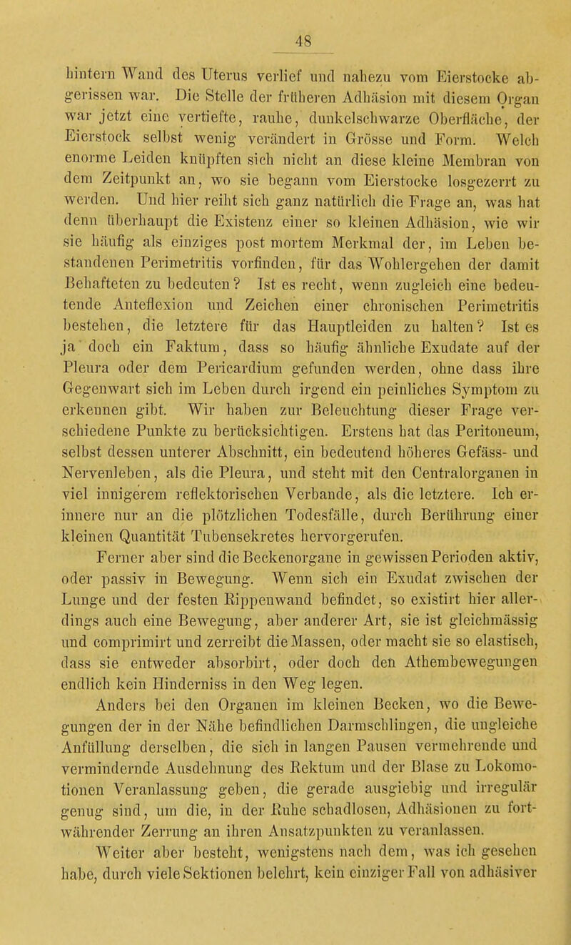 hintern Wand des Uterus verlief und nahezu vom Eierstocke ab- gerissen war. Die Stelle der früheren Adhäsion mit diesem Organ war jetzt eine vertiefte, rauhe, dunkelschwarze Oberfläche, der Eierstock selbst wenig verändert in Grösse und Form. Welch enorme Leiden knüpften sich nicht an diese kleine Membran von dem Zeitpunkt an, wo sie begann vom Eierstocke losgezerrt zu werden. Und hier reiht sich ganz natürlich die Frage an, was hat denn überhaupt die Existenz einer so kleinen Adhäsion, wie wir sie häufig als einziges post mortem Merkmal der, im Leben be- standenen Perimetritis vorfinden, für das Wohlergehen der damit Behafteten zu bedeuten? Ist es recht, wenn zugleich eine bedeu- tende Anteflexion und Zeieben einer chronischen Perimetritis bestehen, die letztere für das Hauptleiden zu halten ? Ist es ja'doch ein Faktum, dass so häufig ähnliche Exudate auf der Pleura oder dem Pericardium gefunden werden, ohne dass ihre Gegenwart sich im Leben durch irgend ein peinliches Symptom zu erkennen gibt. Wir haben zur Beleuchtung dieser Frage ver- schiedene Punkte zu berücksichtigen. Erstens hat das Peritoneum, selbst dessen unterer Abschnitt, ein bedeutend höheres Gefäss- und Nervenleben, als die Pleura, und steht mit den Centraiorganen in viel innigerem reflektorischen Verbände, als die letztere. Ich er- innere nur an die plötzlichen Todesfälle, durch Berührung einer kleinen Quantität Tubensekretes hervorgerufen. Ferner aber sind die Beckenorgane in gewissen Perioden aktiv, oder passiv in Bewegung. Wenn sich ein Exudat zwischen der Lunge und der festen Kippenwand befindet, so existirt hier aller- dings auch eine Bewegung, aber anderer Art, sie ist gleichmässig und comprimirt und zerreibt die Massen, oder macht sie so elastisch, dass sie entweder absorbirt, oder doch den Athembewegungen endlich kein Hinderniss in den Weg legen. Anders bei den Organen im kleinen Becken, wo die Bewe- gungen der in der Nähe befindlichen Darraschlingen, die ungleiche Anfüllung derselben, die sich in langen Pausen vermehrende und vermindernde Ausdehnung des Rektum und der Blase zu Lokomo- tionen Veranlassung geben, die gerade ausgiebig und irregulär genug sind, um die, in der Kuhe schadlosen, Adhäsionen zu fort- währender Zerrung an ihren Ansatzpunkten zu veranlassen. Weiter aber besteht, wenigstens nach dem, was ich gesehen habe, durch viele Sektionen belehrt, kein einziger Fall von adhäsiver