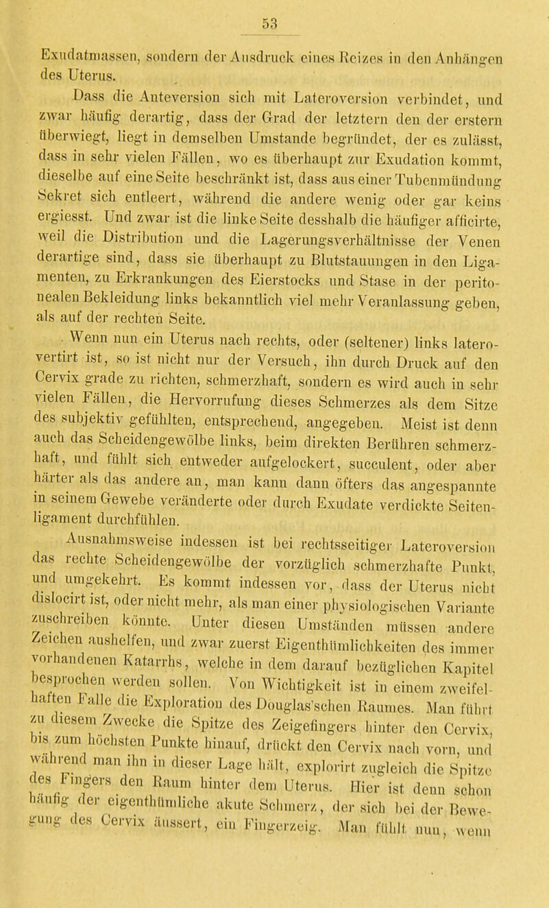 Exudatniassen, sondern der Aiisdrnck eines Reizes in den Anhängen des Uterus. Dass die Anteversion sich mit Lateroversion verbindet, und zwar häufig derai-tig, dass der Grad der letztern den der erstem tiberwiegt, liegt in demselben Umstände begründet, der es zulässt, dass in sehr vielen Fällen, wo es überhaupt zur Exudation kommt, dieselbe auf eine Seite beschränkt ist, dass aus einer Tubenmündnng Sekret sich entleert, während die andere wenig oder gar keins ergiesst. Und zwar ist die linke Seite desshalb die häufiger afficirte, weil die Distribution und die Lagerungsverhältnisse der Venen derartige sind, dass sie überhaupt zu Blutstauungen in den Liga- menten, zu Erkrankungen des Eierstocks und Stase in der perito- nealen Bekleidung links bekanntlich viel mehr Veranlassung geben, als auf der rechten Seite. Wenn nun ein Uterus nach i-echts, oder (seltener) links latero- vertirt ist, so ist nicht nur der Versuch, ihn durch Druck auf den Cervix grade zu richten, schmerzhaft, sondern es wird auch in sehr vielen Fällen, die Hervorrufung dieses Schmerzes als dem Sitze des subjektiv gefühlten, entsprechend, angegeben. Meist ist denn auch das Scheidengewölbe links, beim direkten Berühren schmerz- haft, und fühlt sich entweder aufgelockert, succulent, oder aber härter als das andere an, man kann dann öfters das angespannte in seinem Gewebe veränderte oder durch Exudate verdickte Seiten- ligament durchfühlen. Ausnahmsweise indessen ist bei rechtsseitiger Lateroversion das rechte Scheidengewölbe der vorzüglich schmerzhafte Punkt und umgekehrt. Es kommt indessen vor, dass der Uterus nicht dislocn-t ist, oder nicht mehr, als man einer phvsiologischen Variante zuschreiben könnte. Unter diesen Umständen müssen andere Zeichen aushelfen, und zwar zuerst Eigenthümlichkeiten des immer vorhandenen Katarrhs, welche in dem darauf bezüglichen Kapitel besprochen werden sollen. Von Wichtigkeit ist in einem zweifel- hatten Falle die Exploration des Douglas'schen Raumes. Man führt zu diesem Zwecke die Spitze des Zeigefingers hinter den Cervix, bis zum höchsten Punkte hinauf, drückt den Cervix nach vorn, und wahrend man ihn in dieser Lage hält, explorirt zugleich die Spitze des Fm^ers den Raum hinter dem üterus. Hier ist denn schon häufig der e.genthün.liche akute Schmerz, der sich bei der Bewe- gung des Cervix äussert, ein Fingerzeig. Man fühlt nun, wenn