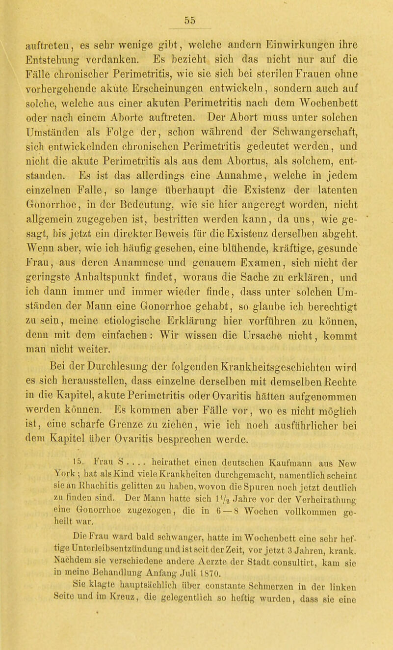 auftreten, es sehr wenige gibt, welche andern Einwirkungen ihre Entstehimg verdanken. Es bezieht sich das nicht nur auf die Fälle chronischer Perimetritis, wie sie sich bei sterilen Frauen ohne vorhergehende akute Erscheinungen entwickeln, sondern auch auf solche, welche aus einer akuten Perimetritis nach dem Wochenbett oder nach einem Aborte auftreten. Der Abort muss unter solchen Umständen als Folge der, schon während der Schwangerschaft, sich entwickelnden chronischen Perimetritis gedeutet werden, und nicht die akute Perimetritis als aus dem Abortus, als solchem, ent- standen. Es ist das allerdings eine Annahme, welche in jedem einzelnen Falle, so lange überhaupt die Existenz der latenten Gonorrhoe, in der Bedeutung, wie sie hier angeregt worden, nicht allgemein zugegeben ist, bestritten werden kann, da uns, wie ge- sagt, bis jetzt ein direkter Beweis für die Existenz derselben abgeht. Wenn aber, wie ich häufig gesehen, eine blühende, kräftige, gesunde Frau, aus deren Anamnese und genauem Examen, sich nicht der geringste Anhaltspunkt findet, woraus die Sache zu erklären, und ich dann immer und immer wieder finde, dass unter solchen Um- ständen der Mann eine Gonorrhoe gehabt, so glaube ich berechtigt zu sein, meine etiologische Erklärung hier vorführen zu können, denn mit dem einfachen: Wir wissen die Ursache nicht, kommt man nicht weiter. Bei der Durchlesung der folgenden Krankheitsgeschichten wird es sich herausstellen, dass einzelne derselben mit demselben Rechte in die Kapitel, akute Perimetritis oder Ovaritis hätten aufgenommen werden können. Es kommen aber Fälle vor, wo es nicht möglich ist, eine scharfe Grenze zu ziehen, wie ich noch ausführlicher bei dem Kapitel über Ovaritis besprechen werde. 15. Frau S . . .. heirathet einen deutschen Kaufmann aus New York ; hat als Kind viele Krankheiten durchgemacht, namentlich scheint sie an Rhachitis gelitten zu haben, wovon die Spuren noch jetzt deutlich zu hnden sind. Der Mann hatte sich 1 '/^ Jahre vor der Verhcirathung eine Gonorrhoe zugezogen, die in 6 — 8 Wochen vollkommen ge- heilt war. Die Frau ward bald schwanger, hatte im Wochenbett eine sehr hef- tige Unterleibsentzündung und ist seit der Zeit, vor jetzt 3 Jahren, krank. Nachdem sie verschiedene andere Aerztc der Stadt consultirt, kam sie in meine Behandlung Anfang Juli 1870. Sie klagte hauptsächlich über constante Schmerzen in der linken Seite und im Kreuz, die gelegentlich so heftig wurden, dass sie eine