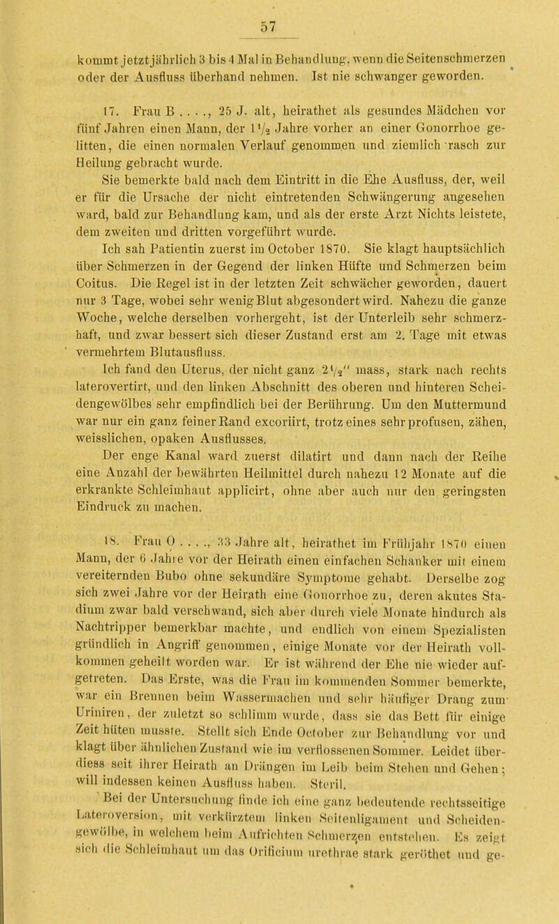 kommt jetztjährlich 3 bis 4 Mal in BehandluDg', w enn die Seitenschnierzen oder der Ausfliiss überhand nehmen. Ist nie schwanger geworden. 17. Frau B . . . ., 25 J. alt, heirathet als gesundes Mädchen vor fünf Jahren einen Mann, der l'/s Jahre vorher an einer Gonorrhoe ge- litten, die einen normalen Verlauf genommen und ziemlich rasch zur Heilung gebracht wurde. Sie bemerkte bald nach dem Eintritt in die Ehe Ausfluss, der, weil er für die Ursache der nicht eintretenden Schwängerung angeselien ward, bald zur Behandlung kam, und als der erste Arzt Nichts leistete, dem zweiten und dritten vorgeführt wurde. Ich sah Patientin zuerst im October 1870. Sie klagt hauptsächlich über Schmerzen in der Gegend der linken Hüfte und Schmerzen beim Coitus. Die Regel ist in der letzten Zeit schwächer geworden, dauert nur 3 Tage, wobei sehr wenig Blut abgesondert wird. Nahezu die ganze Woche, welche derselben vorhergeht, ist der Unterleib sehr schmerz- haft, und zwar bessert sich dieser Zustand erst am 2. Tage mit etwas vermehrtem Blutausfluss. Ich fand den Uterus, der nicht ganz 2*/2 mass, stark nach rechts laterovertirt, und den linken Abschnitt des oberen und hinteren Schei- dengewölbes sehr empfindlich bei der Berührung. Um den Muttermund war nur ein ganz feiner Rand excoriirt, trotz eines sehr profusen, zähen, weisslichen, opaken Ausflusses. Der enge Kanal ward zuerst dilatirt und dann nach der Reihe eine Anzahl der bewährten Heilmittel durch nahezu 12 Monate auf die erkrankte Schleimhaut applicirt, ohne aber auch nur den geringsten Eindruck zu machen. 18. Frau 0 . . . ., Jahre alt, heirathet im Frühjahr ls7(i einen Mann, der 6 Jahre vor der Heirath einen einfachen Schanker mit einem vereiternden Bubo ohne sekundäre Symptome gehabt. Derselbe zog sich zwei Jahre vor der Heirath eine Gonorrhoe zu, deren akutes Sta- dium zwar bald verschwand, sich aber durch viele Monate hindurch als Nachtripper bemerkbar machte, und endlich von einem Spezialisten gründlich in Angriff genommen, einige Monate vor der Heirath voll- kommen geheilt worden war. Er ist während der Ehe nie wieder auf- getreten. Das Erste, was die Frau im kommenden Sommer bemerkte, war ein Brennen beim Wasseriiiaclien und sehr häufiger Drang zum- Uriniren, der zuletzt so schlimm wurde, dass sie das Bett für einige Zeit hüten musste. Stellt sich Ende October zur Behandlung vor und klagt über ähnlichen Zustand wie im verflosseneu Sommer. Leidet über- diess seit ihrer Heirath an Drängen im Leib beim Stehen und Gehen; will indessen keinen Ausfluss haben. Steril. Bei der Untersuchung finde ich eine ganz Inideutendo rechtsseitige Lateroversion, mit verkürztem linken Soitenligament und Scheiden- gewölbe, in welchem beim Aufrichten Schmerjjen entstehen. Iis zeigt »ich die Schleimhaut um das Orificium urethrae stark gerüthet und ge-