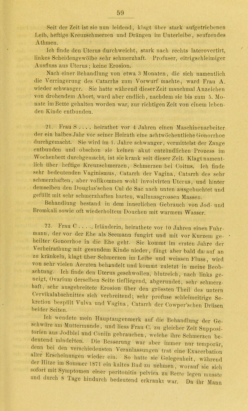 Seit der Zeit ist sie nun leidend, khifft über stark aufgetriebenen Leib, heftige Kreuzschmerzen und Drängen im Unterleibe, seufzendes Athmen. Ich finde den Uterus durchweicht, stark nach rechts laterovertirt, linkes Scheidengewölbe sehr schmerzhaft. Profuser, eitrigschleiraiger Ausfluss aus Uterus; keine Erosion. Nach einer Behandlung von etwa 3 Monaten, die sich namentlich die Verringerung des Catarrhs zum Vorwurf machte, ward Frau A. wieder schwanger. Sie hatte während dieser Zeit manchmal Anzeichen von drohendem Abort, ward aber endlich, nachdem sie bis zum 5. Mo- nate im Bette gehalten worden war, zur richtigen Zeit von einem leben- den Kinde entbunden. 21. Frau S . . . . heirathet vor 4 Jahren einen Maschinenarbeiter der ein halbes Jahr vor seiner Heirath eine achtwöchentliche (ionorrhoe durchgemacht. Sie wird im 1. Jahre schwanger, vermittelst der Zange entbunden und obschon sie keinen akut entzündlichen Prozess im Wochenbett durchgemacht, ist sie krank seit dieser Zeit. Klagt nament- lich über heftige Kreuzschmerzen, Schmerzen bei Coitus. Ich finde sehr bedeutenden Vaginismus, Catarrh der Vagina, Catarrh des sehr schmerzhaften, aber vollkommen wohl involvirten Uterus, und hinter demselben den Douglas'schen Cul de Sac nach unten ausgebuchtet und gefüllt mit sehr schmerzhaften harten, wallnussgrossen Massen. Behandlung bestand in dem innerlichen Gebrauch von Jod- und Bromkali sowie oft wiederholtem Douchen mit warmem Wasser. 22. Frau C . . . ., Irländerin, heirathete vor 10 Jahren einen Fuhr- mann, der vor der Ehe als Seemann fungirt und mit vor Kurzem ge- heilter Gonorrhoe in die Ehe geht. Sie kommt im ersten Jahre der Verheirathung mit gesundem Kinde nieder, fängt aber bald da;auf an zu kränkeln, klagt über Schmerzen im Leibe und weissen Fluss, wird von sehr vielen Aerzten behandelt und kommt zuletzt in meine Beob- achtung. Ich finde den Uterus geschwollen, blutreich, nach links ge- neigt, Ovarium derselben Seite tiefliegend, abgerundet, sehr schmerz- haft, sehr ausgebreitete Erosion Uber den grössten Theil des untern Cervikalabschnittes sich verbreitend; sehr profuse schleimeitrige Se- kretion bespült Vulva und Vagina, Catarrh der Oowper'schen Drüsen beider Seiten. Ich wendete mein Hauptaugenmerk auf die Behandlung der Ge- schwüre am Muttermunde, und Hess Frau C. zu gleicher Zeit Supposi- tonen aus J(,dblei und Coniin gebrauchen, welche ihre Schmerzen be- deutend minderten. Die Besserung war aber immer nur temporär, denn bei den verschiedensten Veranlassungen trat eine Exacerbation aller Erscheinungen wieder ein. So hatte sie Gelegenheit, während der Hitze im Sommer 1871 ein kaltes Bad zu nehmen, worauf sie sich sofor m.t Syniptomen einer Peritonitis pelvica zu Rette legen musste und durch 8 Tage hindurch bedeutend erkrankt war. Da ihr Manu