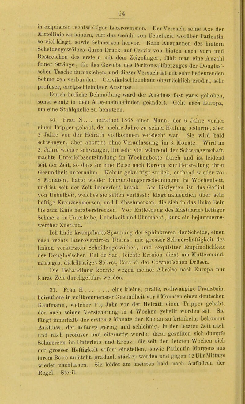 in exquisiter rechtsseitiger Lateroversion. Der Versuch, seine Axe der Mittellinie zu näheru, ruft das Gefiihl von Uebelkeit, worüber Patieutiu 80 viel klagt, sowie Schmerzen hervor. Beim Anspannen des hintern Scheidengewölbes durch Druck auf Cervix von hinten nach vorn und Bestreichen des erstem mit dem Zeigefinger, fühlt man eine Anzahl feiner Stränge, die das Gewebe des Peritonealüberzuges der Douglas'- schen Tasche durchziehen, und dieser Versuch ist mit sehr bedeutenden Schmerzen verbunden. (Jervikalschleimhaut oberflächlich erodirt, sehr profuser, eitrigschleimiger Ausfluss. Durch örtliche Behandlung ward der Austiuss fast ganz gehoben, sonst wenig in dem Allgemeinbefinden geändert. Geht nach Europa, um eine Stahlquelle zu benutzen. 3<». Vrau N— heirathet 186S einen Mann, der 6 Jahre vorher einen Tripper -gehabt, der mehre Jahre zu seiner Heilung bedurfte, aber 2 Jahre vor der Heirath vollkommen versiecht war. Sie wird bald schwanger, aber abortirt ohne Veranlassung im 3. Monate. Wird im 2. Jahre wieder schwanger, litt sehr viel während der Schwangerschaft, machte Unterleibsentzündung im Wochenbette durch und ist leidend seit der Zeit, so dass sie eine Reise nach Europa zur Herstellung ihrer Gesundheit unternahm. Kehrte gekräftigt zurück, entband wieder vor s Monaten, hatte wieder Entzündungserscheinungen im Wochenbett, und ist seit der Zeit immerfort krank. Am lästigsten ist das Gefiihl von Uebelkeit, welches sie selten verlässt; klagt namentlich über sehr heftige Kreuzschmerzen, und Leibschmerzen, die sich in das linke Bein bis zum Knie heraberstrecken Vor Entleerung des Mastdarms heftiger Schmerz im Unterleibe, Uebelkeit und Ohnmacht; kurz ein bejammerns- werther Zustand. Ich finde krampfhafte Spannung der Sphinkteren der Scheide, einen nach rechts laterovertirten Uterus, mit grosser Schmerzhaftigkeit des linken verkürzten Scheidengewölbes, und exquisiter Empfindlichkeit des Douglas'schen Cul de Sac, leichte Erosion dicht um Muttermund, mässiges, dickflüssiges Sekret, (Jatarrh der Cowper'schen Drüsen. Die Behandlung konnte wegen meiner Abreise nach Europa nur kurze Zeit durchgeführt werden. 31. Frau H , eine kleine, pralle, rothwangige Französin, heirathete in vollkommenster Gesundheit vor 9 Monaten einen deutschen Kaufmann, welcher 1'/, Jahr vor der Heirath einen Tripper gehabt, der nach seiner Versicherung in 4 Wochen geheilt worden sei. Sie fängt innerhalb der ersten 3 Monate der Ehe an zu kränkeln, bekommt Austiuss, der anfangs gering und schleimig, in der letzten Zeit nach und nach profuser und eiterartig wurde, dazu gesellten sich dumpfe Schmerzen im Unterleib und Kreuz, die seit den letzten Wochen sich mit grosser Heftigkeit sofort einstellen, sowie Patientin Morgens aus ihrem Bette aufsteht, graduell stärker werden und gegen 12 Uhr Mittags wieder nachlassen. Sie leidet am meisten bald nach Aufhören der Eegel. Steril.