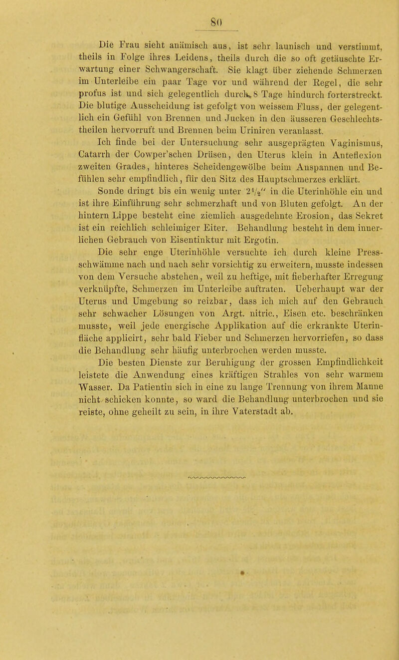 __8(l Die Frau sieht anämisch aus, ist sehr launisch und verstimmt, theils in Folge ihres Leidens, theils durch die so oft getäuschte Er- wartung einer Schwangerschaft. Sie klagt über ziehende Schmerzen im Unterleibe ein paar Tage vor und während der Regel, die sehr profus ist und sich gelegentlich durch» 8 Tage hindurch forterstreckt. Die blutige Ausscheidung ist gefolgt von weissem Fluss, der gelegent- lich ein Gefühl von Brennen und Jucken in den äusseren Geschlechts- theilen hervorruft und Brennen beim Uriniren veranlasst. Ich finde bei der Untersuchung sehr ausgeprägten Vaginismus, Catarrh der Cowper'schen Drüsen, den Uterus klein in Anteflexion zweiten Grades, hinteres Scheidengewölbe beim Anspannen und Be- fühlen sehr empfindlich, für den Sitz des Hauptschmerzes erklärt. Sonde dringt bis ein wenig unter 2','4 in die Uterinhöhle ein und ist ihre Einführung sehr schmerzhaft und von Bluten gefolgt. An der hintern Lippe besteht eine ziemlich ausgedehnte Erosion, das Sekret ist ein reichlich schleimiger Eiter. Behandlung besteht in dem inner- lichen Gebrauch von Eisentinktur mit Ergotin. Die sehr enge Uterinhöhle versuchte ich durch kleine Press- schwämme nach und nach sehr vorsichtig zu erweitern, musste indessen von dem Versuche abstehen, weil zu heftige, mit fieberhafter Erregung verknüpfte, Schmerzen im Unterleibe auftraten. Ueberhaupt war der Uterus und Umgebung so reizbar, dass ich mich auf den Gebrauch sehr schwacher Lösungen von Argt. nitric, Eisen etc. beschränken musste, weil jede energische Applikation auf die erkrankte Uterin- fläche applicirt, sehr bald Fieber und Schmerzen hervorriefen, so dass die Behandlung sehr häufig unterbrochen werden musste. Die besten Dienste zur Beruhigung der grossen Empfindlichkeit leistete die Anwendung eines kräftigen Strahles von sehr warmem Wasser. Da Patientin sich in eine zu lange Trennung von ihrem Manne nicht-schicken konnte, so ward die Behandlung unterbrochen und sie reiste, ohne geheilt zu sein, in ihre Vaterstadt ab.